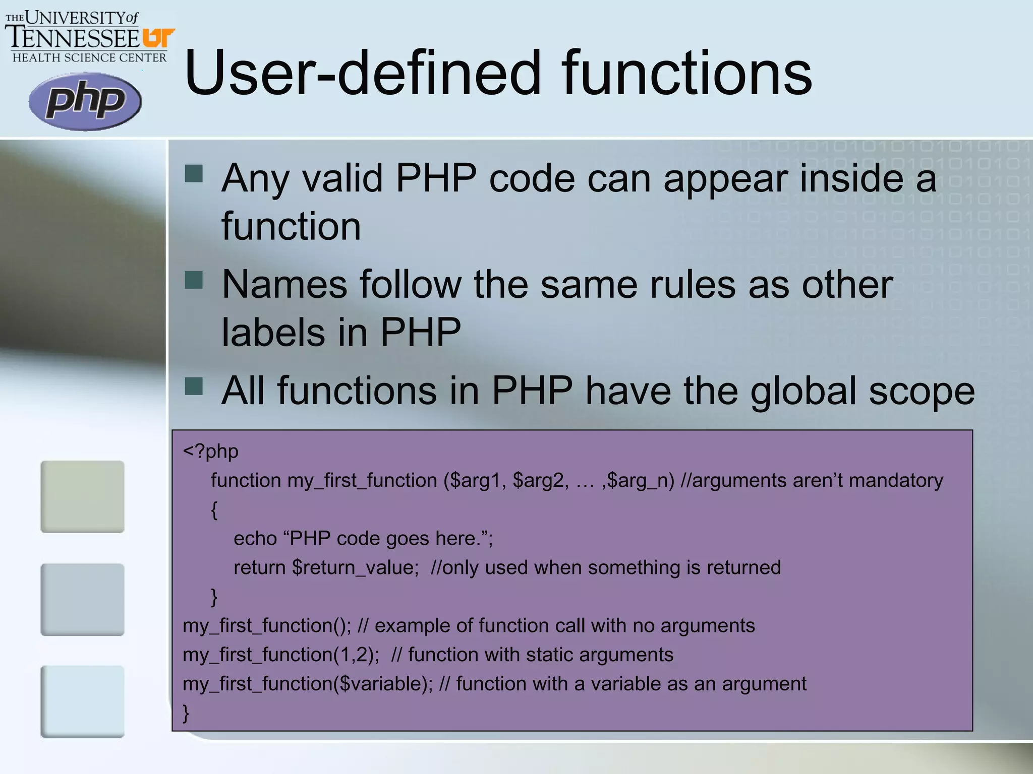 User-defined functions
 Any valid PHP code can appear inside a
function
 Names follow the same rules as other
labels in PHP
 All functions in PHP have the global scope
<?php
function my_first_function ($arg1, $arg2, … ,$arg_n) //arguments aren’t mandatory
{
echo “PHP code goes here.”;
return $return_value; //only used when something is returned
}
my_first_function(); // example of function call with no arguments
my_first_function(1,2); // function with static arguments
my_first_function($variable); // function with a variable as an argument
}
 