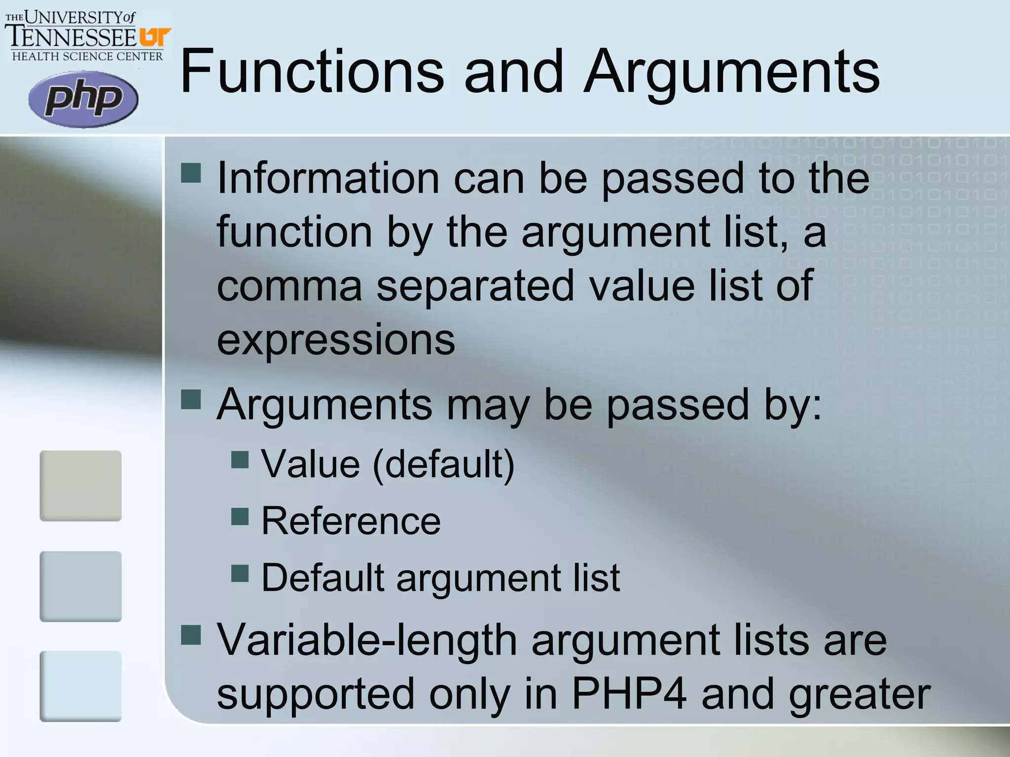 Functions and Arguments
 Information can be passed to the
function by the argument list, a
comma separated value list of
expressions
 Arguments may be passed by:
 Value (default)
 Reference
 Default argument list
 Variable-length argument lists are
supported only in PHP4 and greater
 