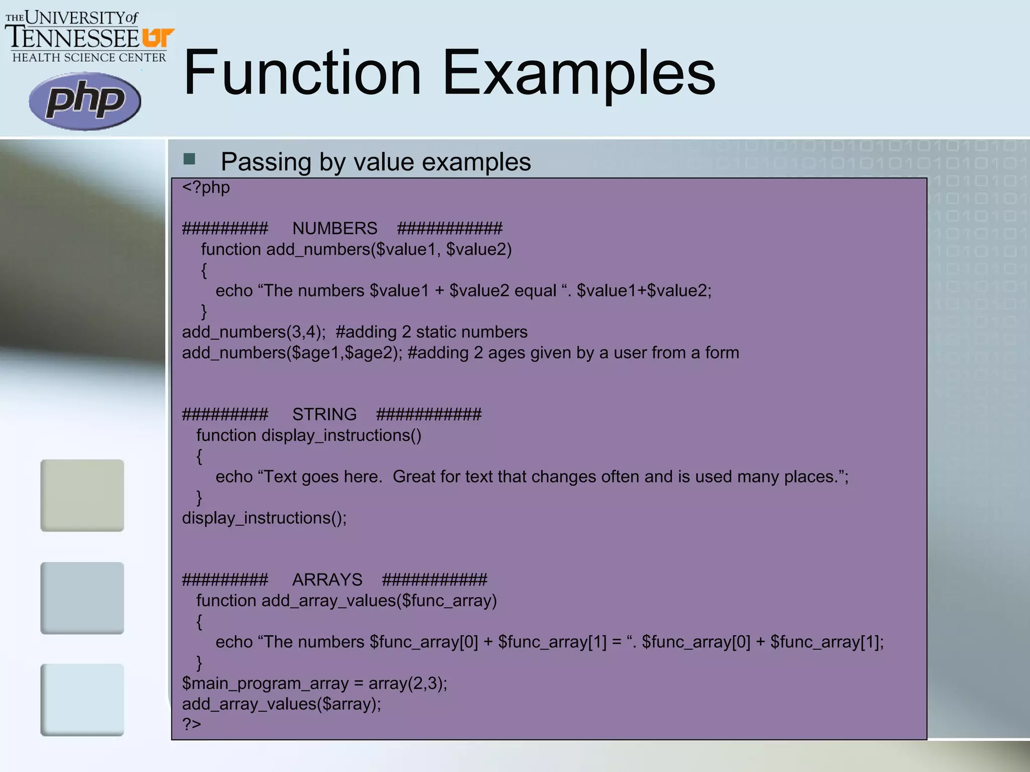  Passing by value examples
<?php
######### NUMBERS ###########
function add_numbers($value1, $value2)
{
echo “The numbers $value1 + $value2 equal “. $value1+$value2;
}
add_numbers(3,4); #adding 2 static numbers
add_numbers($age1,$age2); #adding 2 ages given by a user from a form
######### STRING ###########
function display_instructions()
{
echo “Text goes here. Great for text that changes often and is used many places.”;
}
display_instructions();
######### ARRAYS ###########
function add_array_values($func_array)
{
echo “The numbers $func_array[0] + $func_array[1] = “. $func_array[0] + $func_array[1];
}
$main_program_array = array(2,3);
add_array_values($array);
?>
Function Examples
 