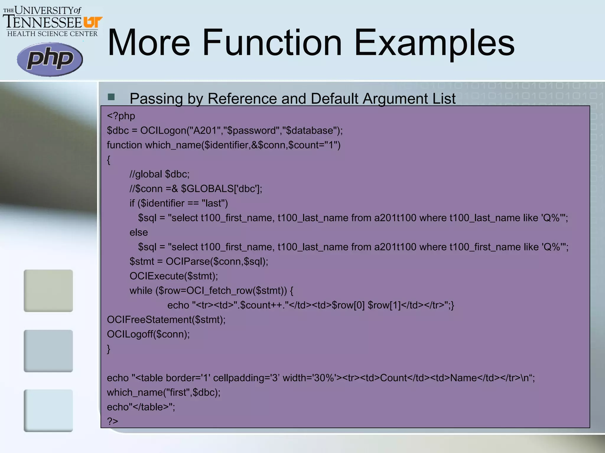 More Function Examples
 Passing by Reference and Default Argument List
<?php
$dbc = OCILogon("A201","$password","$database");
function which_name($identifier,&$conn,$count="1")
{
//global $dbc;
//$conn =& $GLOBALS['dbc'];
if ($identifier == "last")
$sql = "select t100_first_name, t100_last_name from a201t100 where t100_last_name like 'Q%'";
else
$sql = "select t100_first_name, t100_last_name from a201t100 where t100_first_name like 'Q%'";
$stmt = OCIParse($conn,$sql);
OCIExecute($stmt);
while ($row=OCI_fetch_row($stmt)) {
echo "<tr><td>".$count++."</td><td>$row[0] $row[1]</td></tr>";}
OCIFreeStatement($stmt);
OCILogoff($conn);
}
echo "<table border='1' cellpadding='3’ width='30%'><tr><td>Count</td><td>Name</td></tr>n“;
which_name("first",$dbc);
echo"</table>";
?>
 