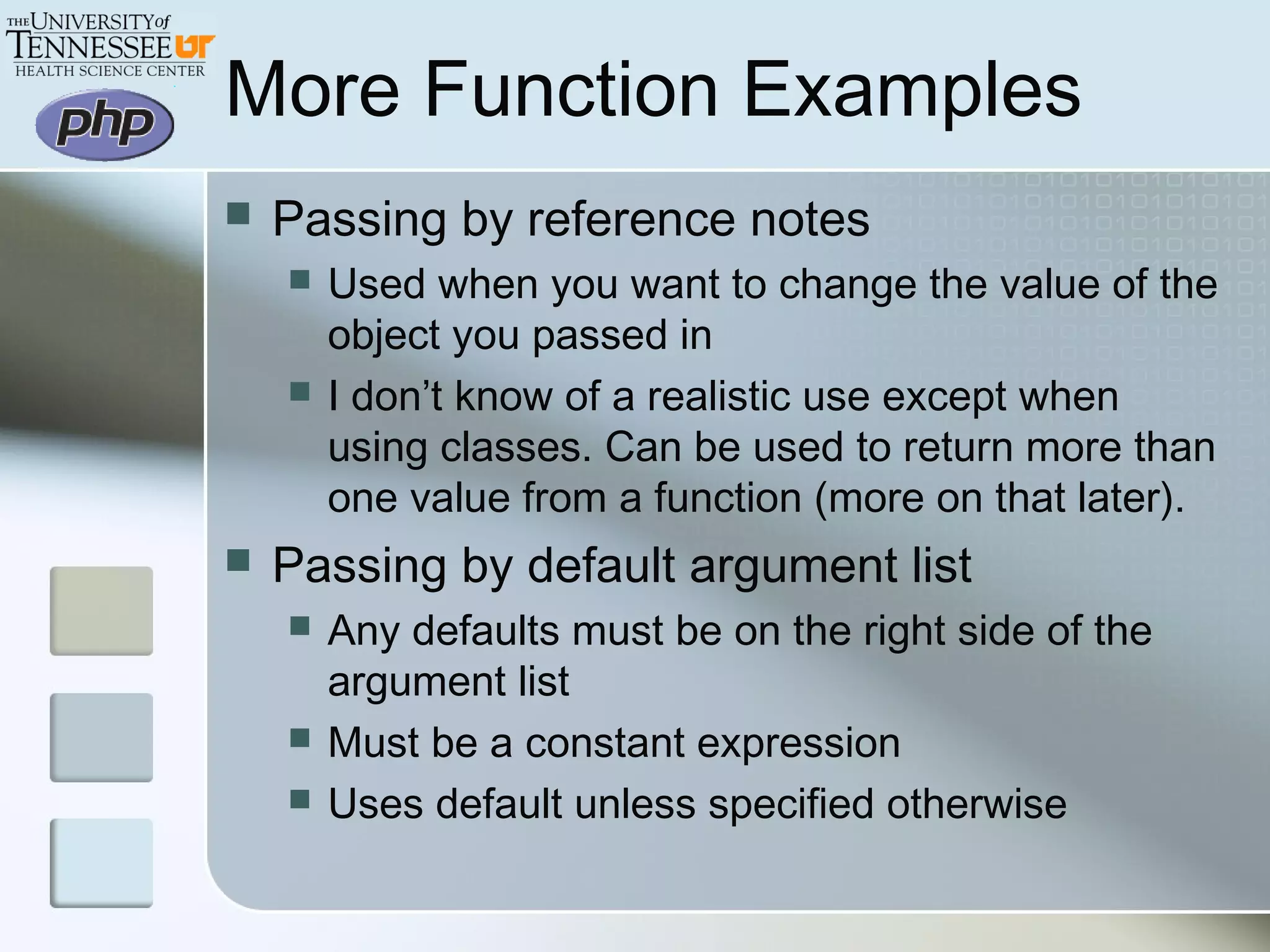 More Function Examples
 Passing by reference notes
 Used when you want to change the value of the
object you passed in
 I don’t know of a realistic use except when
using classes. Can be used to return more than
one value from a function (more on that later).
 Passing by default argument list
 Any defaults must be on the right side of the
argument list
 Must be a constant expression
 Uses default unless specified otherwise
 