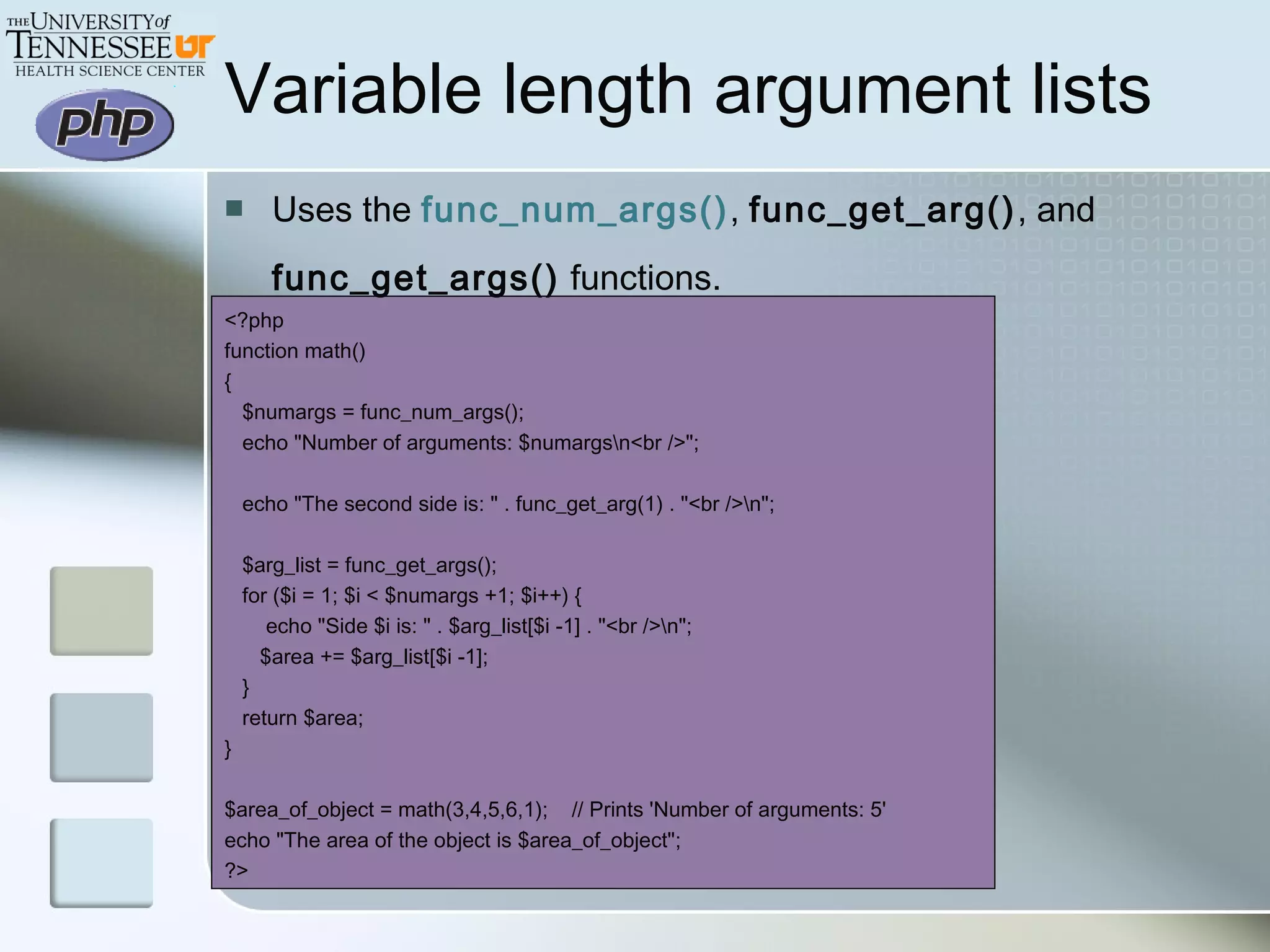 Variable length argument lists
 Uses the func_num_args(), func_get_arg(), and
func_get_args() functions.
<?php
function math()
{
$numargs = func_num_args();
echo "Number of arguments: $numargsn<br />";
echo "The second side is: " . func_get_arg(1) . "<br />n";
$arg_list = func_get_args();
for ($i = 1; $i < $numargs +1; $i++) {
echo "Side $i is: " . $arg_list[$i -1] . "<br />n";
$area += $arg_list[$i -1];
}
return $area;
}
$area_of_object = math(3,4,5,6,1); // Prints 'Number of arguments: 5'
echo "The area of the object is $area_of_object";
?>
 