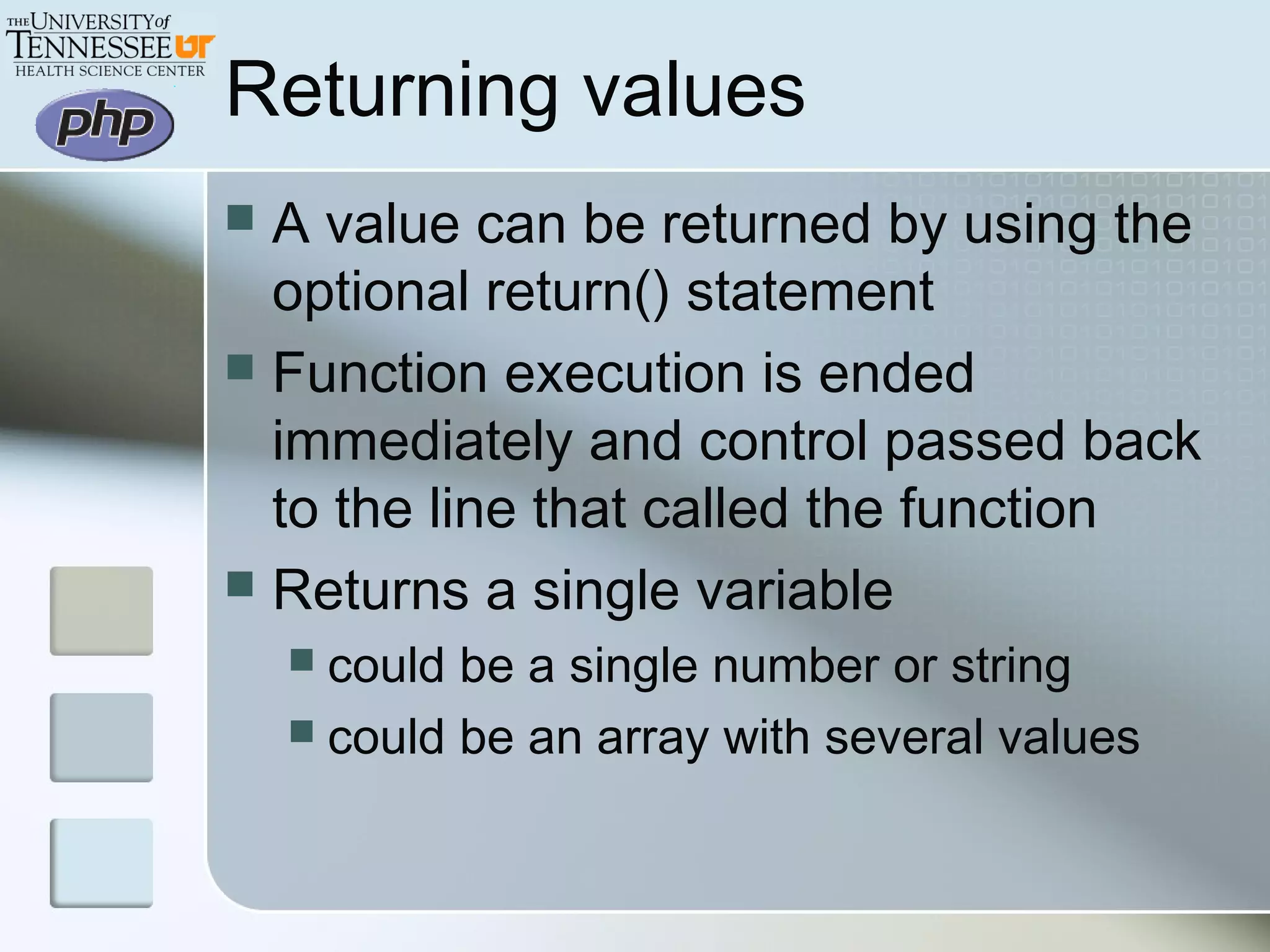 Returning values
 A value can be returned by using the
optional return() statement
 Function execution is ended
immediately and control passed back
to the line that called the function
 Returns a single variable
 could be a single number or string
 could be an array with several values
 