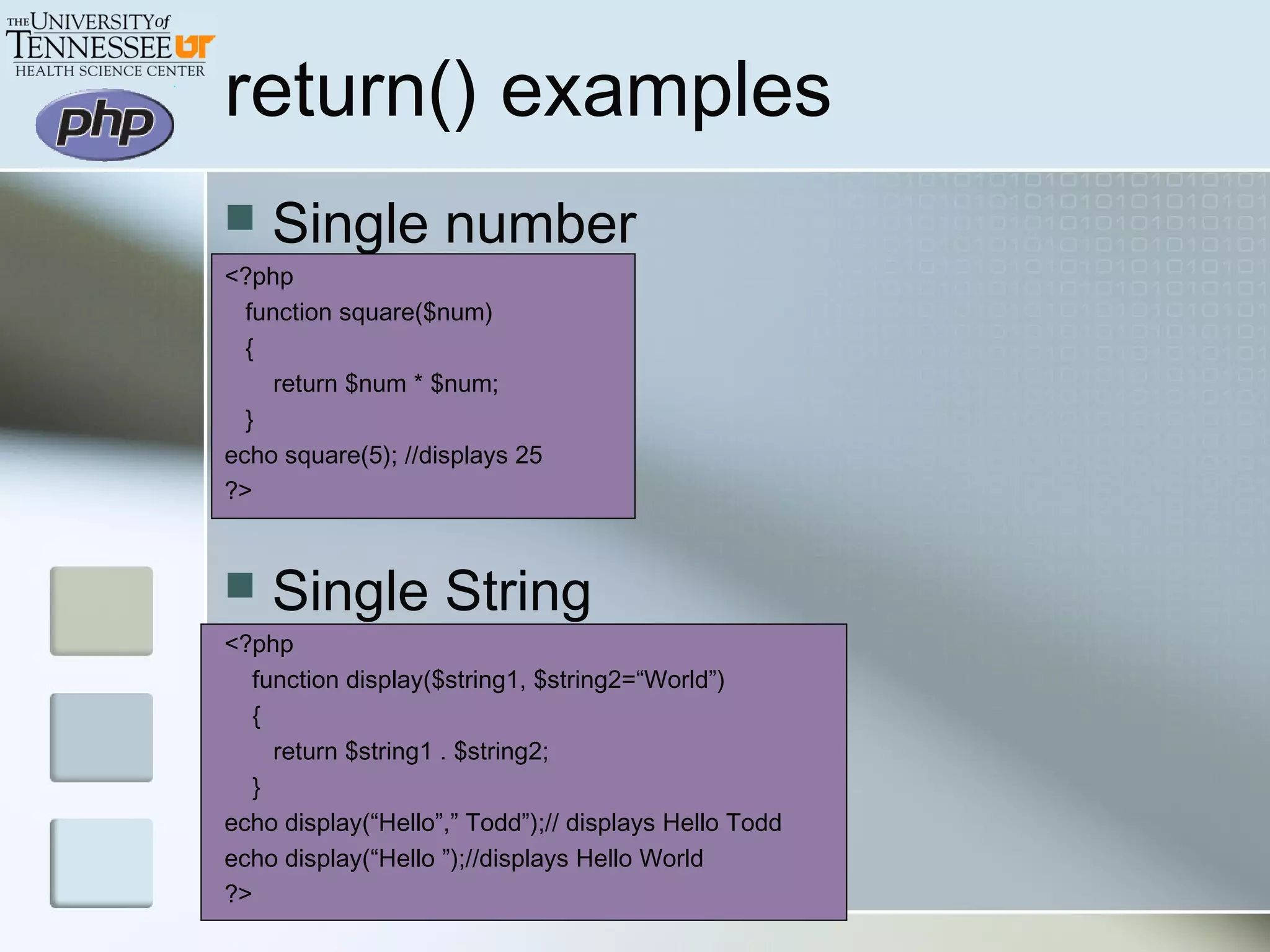 return() examples
 Single number
<?php
function square($num)
{
return $num * $num;
}
echo square(5); //displays 25
?>
 Single String
<?php
function display($string1, $string2=“World”)
{
return $string1 . $string2;
}
echo display(“Hello”,” Todd”);// displays Hello Todd
echo display(“Hello ”);//displays Hello World
?>
 