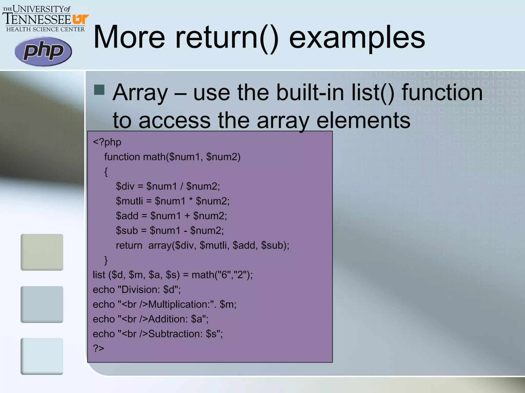 More return() examples
 Array – use the built-in list() function
to access the array elements
<?php
function math($num1, $num2)
{
$div = $num1 / $num2;
$mutli = $num1 * $num2;
$add = $num1 + $num2;
$sub = $num1 - $num2;
return array($div, $mutli, $add, $sub);
}
list ($d, $m, $a, $s) = math("6","2");
echo "Division: $d";
echo "<br />Multiplication:". $m;
echo "<br />Addition: $a";
echo "<br />Subtraction: $s";
?>
 