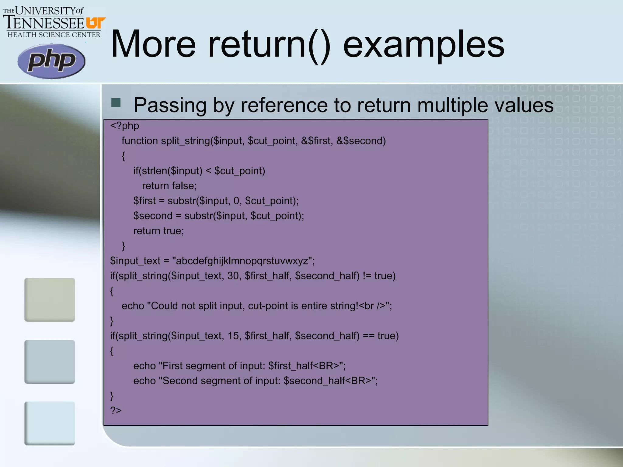 More return() examples
 Passing by reference to return multiple values
<?php
function split_string($input, $cut_point, &$first, &$second)
{
if(strlen($input) < $cut_point)
return false;
$first = substr($input, 0, $cut_point);
$second = substr($input, $cut_point);
return true;
}
$input_text = "abcdefghijklmnopqrstuvwxyz";
if(split_string($input_text, 30, $first_half, $second_half) != true)
{
echo "Could not split input, cut-point is entire string!<br />";
}
if(split_string($input_text, 15, $first_half, $second_half) == true)
{
echo "First segment of input: $first_half<BR>";
echo "Second segment of input: $second_half<BR>";
}
?>
 