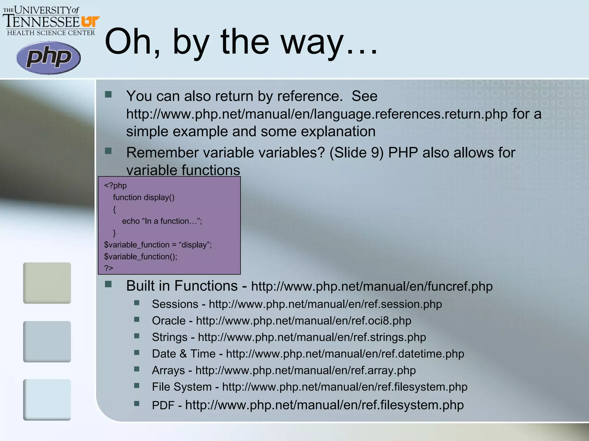 Oh, by the way…
 You can also return by reference. See
http://www.php.net/manual/en/language.references.return.php for a
simple example and some explanation
 Remember variable variables? (Slide 9) PHP also allows for
variable functions
<?php
function display()
{
echo “In a function…”;
}
$variable_function = “display”;
$variable_function();
?>
 Built in Functions - http://www.php.net/manual/en/funcref.php
 Sessions - http://www.php.net/manual/en/ref.session.php
 Oracle - http://www.php.net/manual/en/ref.oci8.php
 Strings - http://www.php.net/manual/en/ref.strings.php
 Date & Time - http://www.php.net/manual/en/ref.datetime.php
 Arrays - http://www.php.net/manual/en/ref.array.php
 File System - http://www.php.net/manual/en/ref.filesystem.php
 PDF - http://www.php.net/manual/en/ref.filesystem.php
 