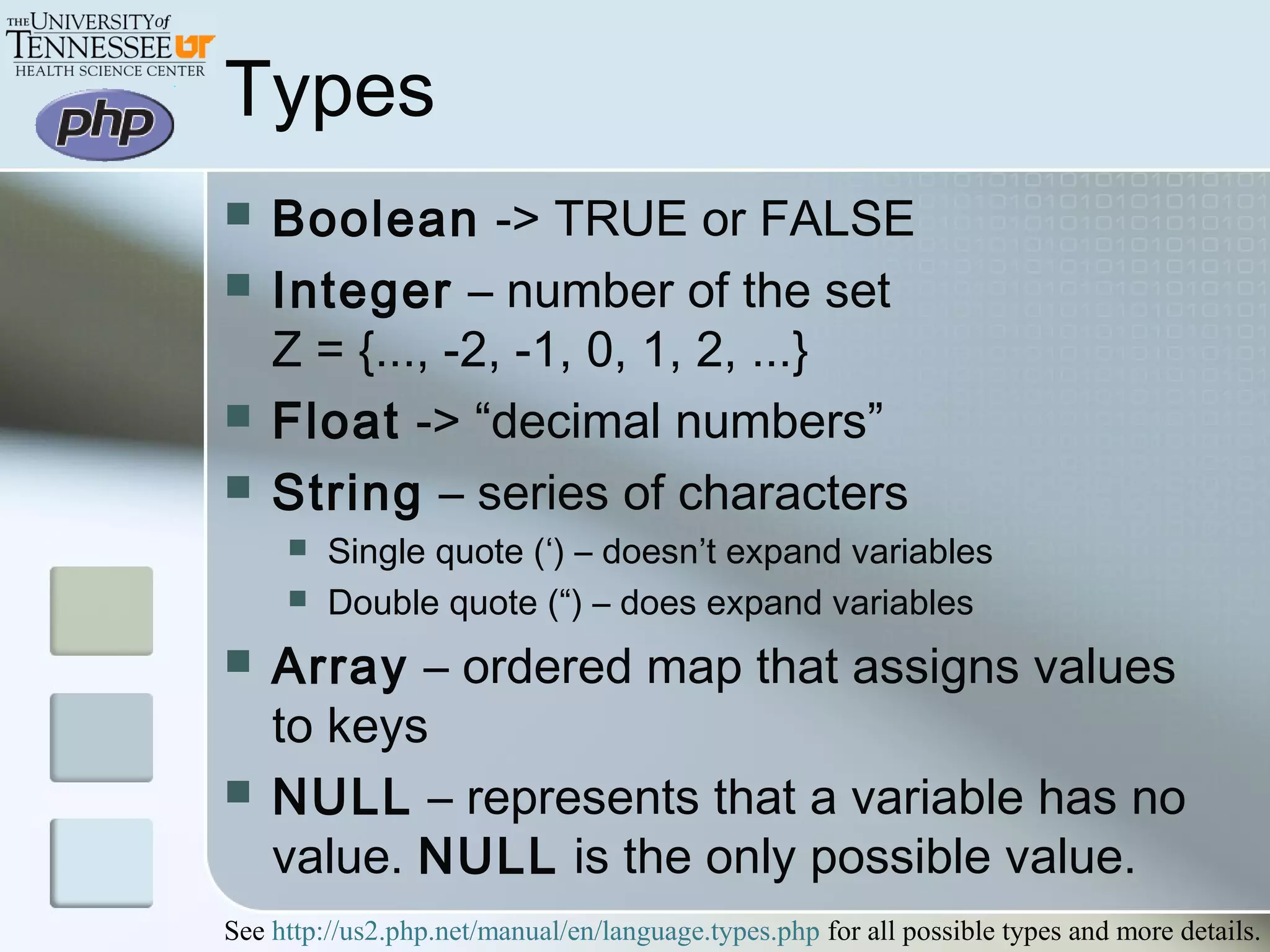 Types
 Boolean -> TRUE or FALSE
 Integer – number of the set
Z = {..., -2, -1, 0, 1, 2, ...}
 Float -> “decimal numbers”
 String – series of characters
 Single quote (‘) – doesn’t expand variables
 Double quote (“) – does expand variables
 Array – ordered map that assigns values
to keys
 NULL – represents that a variable has no
value. NULL is the only possible value.
See http://us2.php.net/manual/en/language.types.php for all possible types and more details.
 