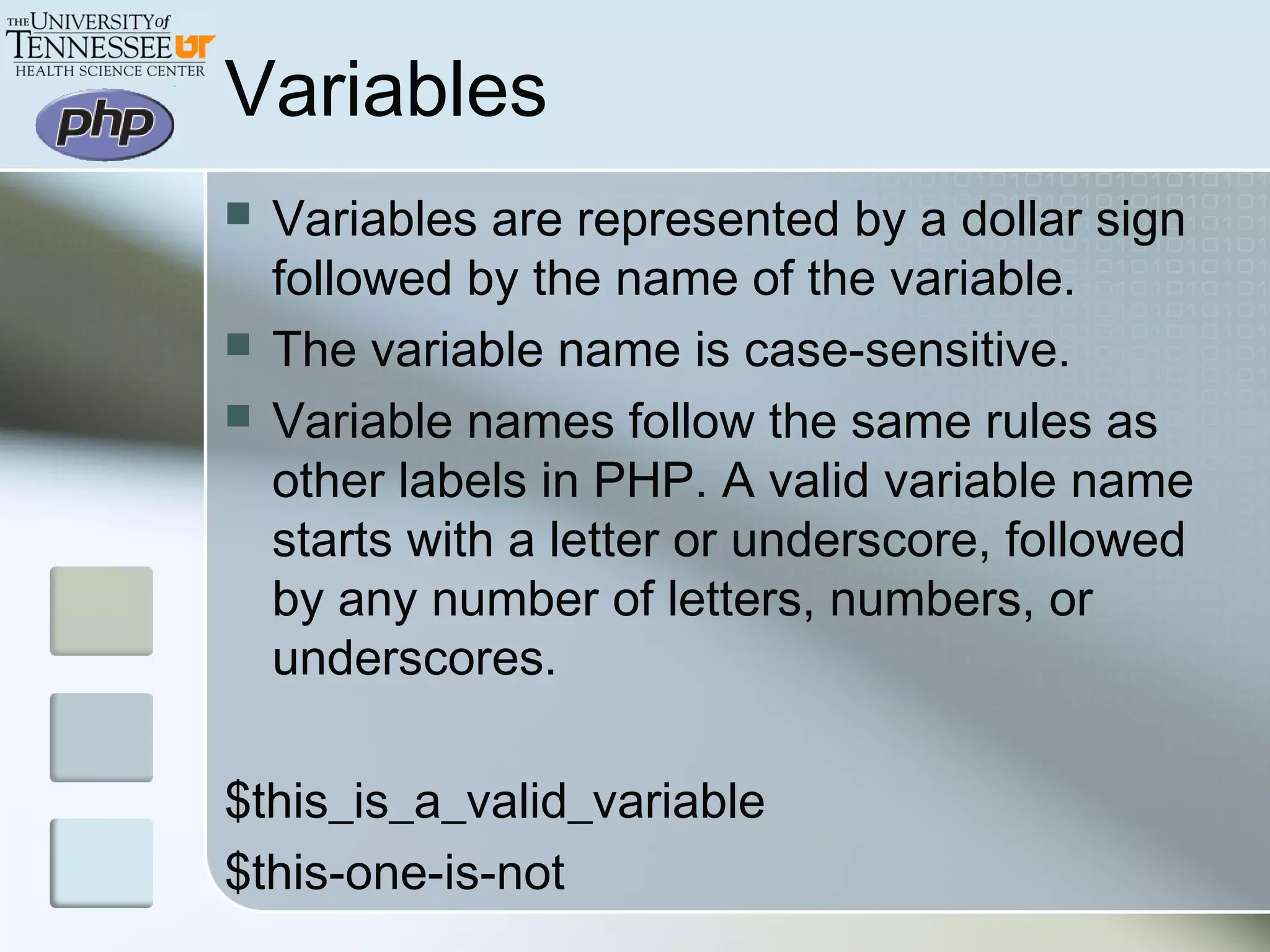 Variables
 Variables are represented by a dollar sign
followed by the name of the variable.
 The variable name is case-sensitive.
 Variable names follow the same rules as
other labels in PHP. A valid variable name
starts with a letter or underscore, followed
by any number of letters, numbers, or
underscores.
$this_is_a_valid_variable
$this-one-is-not
 
