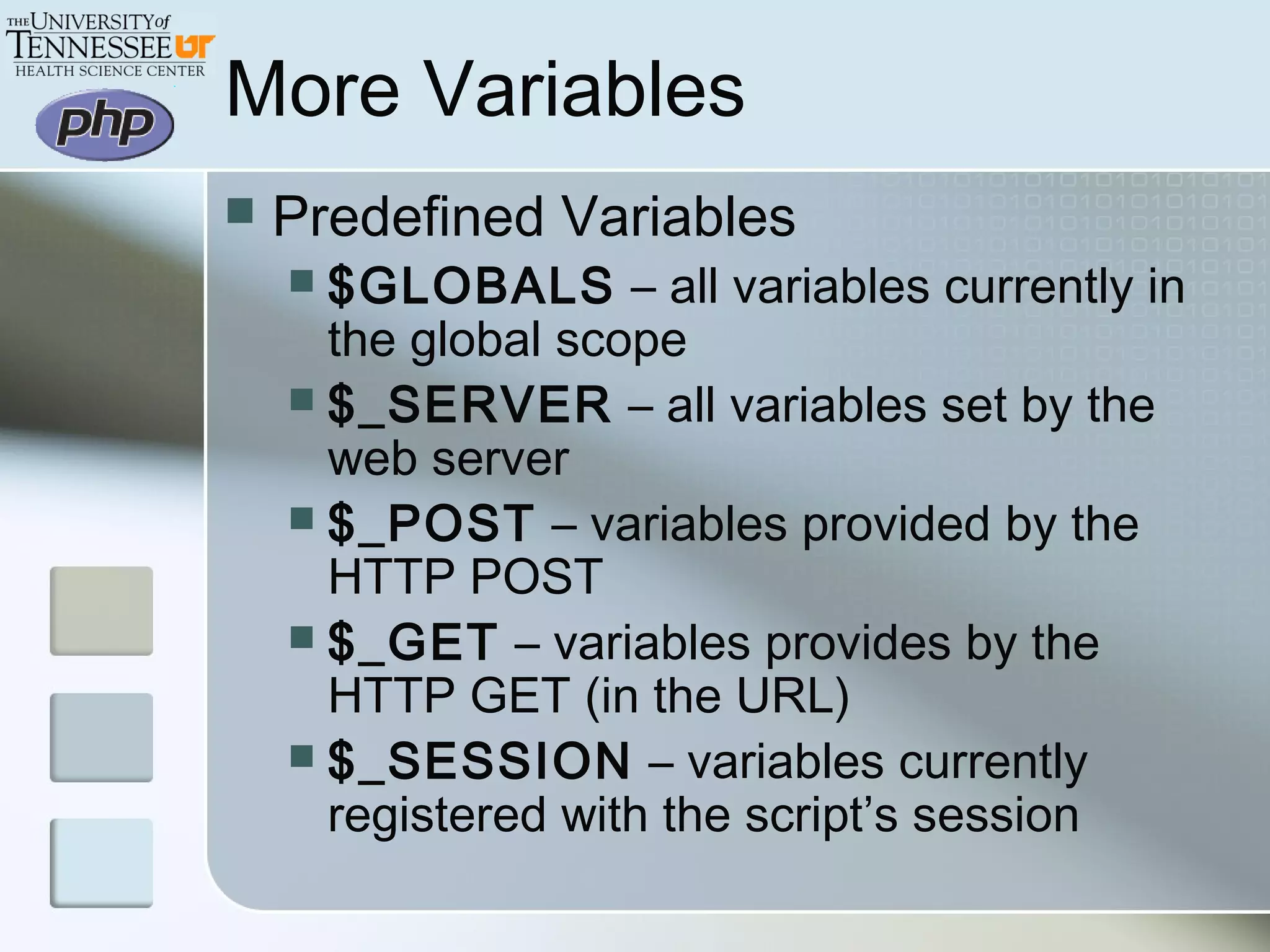 More Variables
 Predefined Variables
 $GLOBALS – all variables currently in
the global scope
 $_SERVER – all variables set by the
web server
 $_POST – variables provided by the
HTTP POST
 $_GET – variables provides by the
HTTP GET (in the URL)
 $_SESSION – variables currently
registered with the script’s session
 