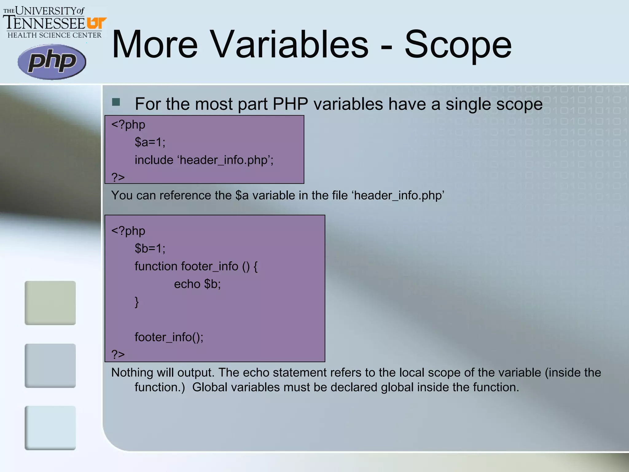 More Variables - Scope
 For the most part PHP variables have a single scope
<?php
$a=1;
include ‘header_info.php’;
?>
You can reference the $a variable in the file ‘header_info.php’
<?php
$b=1;
function footer_info () {
echo $b;
}
footer_info();
?>
Nothing will output. The echo statement refers to the local scope of the variable (inside the
function.) Global variables must be declared global inside the function.
 