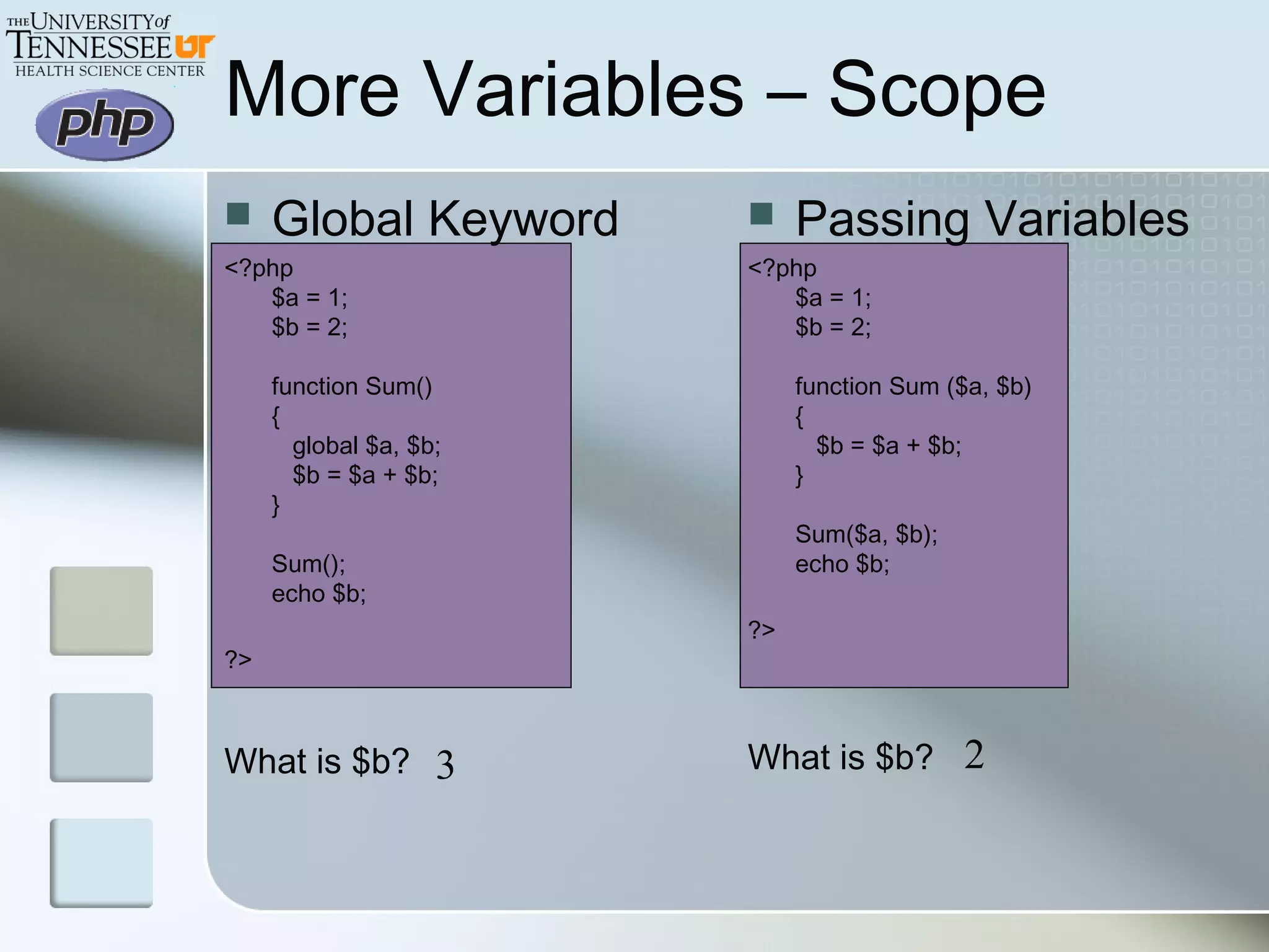  Global Keyword
<?php
$a = 1;
$b = 2;
function Sum()
{
   global $a, $b;
   $b = $a + $b;
}
Sum();
echo $b;
?>
What is $b?
More Variables – Scope
 Passing Variables
<?php
$a = 1;
$b = 2;
function Sum ($a, $b)
{
   $b = $a + $b;
}
Sum($a, $b);
echo $b;
?>
What is $b?3 2
 