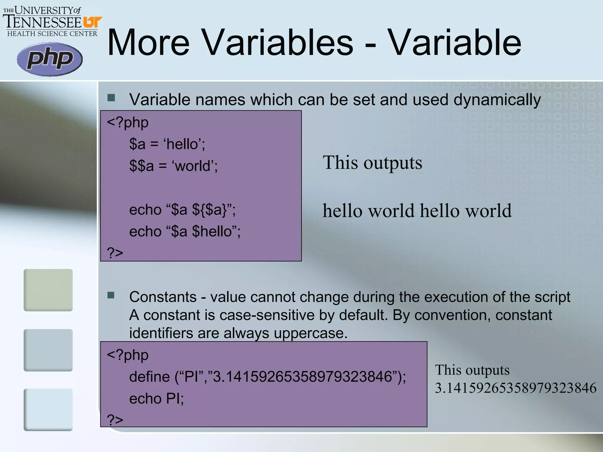 More Variables - Variable
This outputs
hello world hello world
 Variable names which can be set and used dynamically
<?php
$a = ‘hello’;
$$a = ‘world’;
echo “$a ${$a}”;
echo “$a $hello”;
?>
 Constants - value cannot change during the execution of the script
A constant is case-sensitive by default. By convention, constant
identifiers are always uppercase.
<?php
define (“PI”,”3.14159265358979323846”);
echo PI;
?>
This outputs
3.14159265358979323846
 