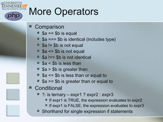 More Operators
 Comparison
 $a == $b is equal
 $a === $b is identical (includes type)
 $a != $b is not equal
 $a <> $b is not equal
 $a !== $b is not identical
 $a < $b is less than
 $a > $b is greater than
 $a <= $b is less than or equal to
 $a >= $b is greater than or equal to
 Conditional
 ?: is ternary – expr1 ? expr2 : expr3
 If expr1 is TRUE, the expression evaluates to expr2
 If expr1 is FALSE, the expression evaluates to expr3
 Shorthand for single expression if statements
 