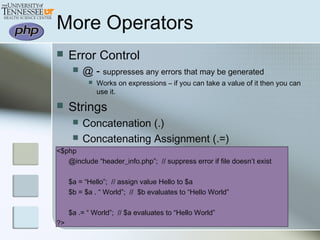More Operators
 Error Control
 @ - suppresses any errors that may be generated
 Works on expressions – if you can take a value of it then you can
use it.
 Strings
 Concatenation (.)
 Concatenating Assignment (.=)
<$php
@include “header_info.php”; // suppress error if file doesn’t exist
$a = “Hello”; // assign value Hello to $a
$b = $a . “ World”; // $b evaluates to “Hello World”
$a .= “ World”; // $a evaluates to “Hello World”
?>
 