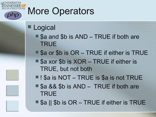 More Operators
 Logical
 $a and $b is AND – TRUE if both are
TRUE
 $a or $b is OR – TRUE if either is TRUE
 $a xor $b is XOR – TRUE if either is
TRUE, but not both
 ! $a is NOT – TRUE is $a is not TRUE
 $a && $b is AND – TRUE if both are
TRUE
 $a || $b is OR – TRUE if either is TRUE
 