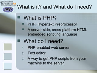  What is PHP?
 PHP: Hypertext Preprocessor
 A server-side, cross-platform HTML
embedded scripting language
 What do I need?
1. PHP-enabled web server
2. Text editor
3. A way to get PHP scripts from your
machine to the server
What is it? and What do I need?
 