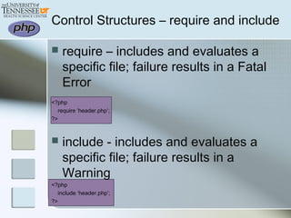 Control Structures – require and include
 require – includes and evaluates a
specific file; failure results in a Fatal
Error
<?php
require ‘header.php’;
?>
 include - includes and evaluates a
specific file; failure results in a
Warning
<?php
include ‘header.php’;
?>
 