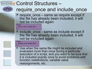 Control Structures –
require_once and include_once
 require_once – same as require except if
the file has already been included, it will
not be included again
<?php
require_once ‘header.php’;
?>
 include_once - same as include except if
the file has already been included, it will
not be included again
<?php
include_once ‘header.php’;
?>
 Use when the same file might be included and
evaluated more than once during a particular
execution of a script, and you want to be sure that
it is included exactly once to avoid problems with
function redefinitions, variable value
reassignments, etc.
 