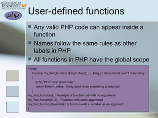 User-defined functions
 Any valid PHP code can appear inside a
function
 Names follow the same rules as other
labels in PHP
 All functions in PHP have the global scope
<?php
function my_first_function ($arg1, $arg2, … ,$arg_n) //arguments aren’t mandatory
{
echo “PHP code goes here.”;
return $return_value; //only used when something is returned
}
my_first_function(); // example of function call with no arguments
my_first_function(1,2); // function with static arguments
my_first_function($variable); // function with a variable as an argument
}
 