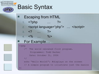Basic Syntax
 Escaping from HTML
1. <?php … ?>
2. <script language=“php”> … </script>
3. <? … ?>
4. <% … %>
 For Example…
<?php
/* The world renowned first program.
Programmer: Todd Barber
Date: October 31, 2006
*/
echo “Hello World!”; #displays on the screen
// A simple program to illustrate just the basics
?>
 