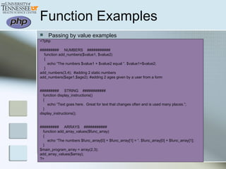  Passing by value examples
<?php
######### NUMBERS ###########
function add_numbers($value1, $value2)
{
echo “The numbers $value1 + $value2 equal “. $value1+$value2;
}
add_numbers(3,4); #adding 2 static numbers
add_numbers($age1,$age2); #adding 2 ages given by a user from a form
######### STRING ###########
function display_instructions()
{
echo “Text goes here. Great for text that changes often and is used many places.”;
}
display_instructions();
######### ARRAYS ###########
function add_array_values($func_array)
{
echo “The numbers $func_array[0] + $func_array[1] = “. $func_array[0] + $func_array[1];
}
$main_program_array = array(2,3);
add_array_values($array);
?>
Function Examples
 