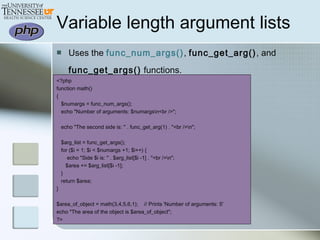 Variable length argument lists
 Uses the func_num_args(), func_get_arg(), and
func_get_args() functions.
<?php
function math()
{
$numargs = func_num_args();
echo "Number of arguments: $numargsn<br />";
echo "The second side is: " . func_get_arg(1) . "<br />n";
$arg_list = func_get_args();
for ($i = 1; $i < $numargs +1; $i++) {
echo "Side $i is: " . $arg_list[$i -1] . "<br />n";
$area += $arg_list[$i -1];
}
return $area;
}
$area_of_object = math(3,4,5,6,1); // Prints 'Number of arguments: 5'
echo "The area of the object is $area_of_object";
?>
 