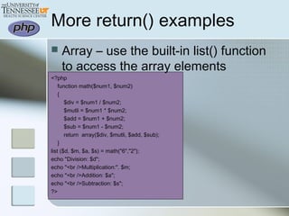 More return() examples
 Array – use the built-in list() function
to access the array elements
<?php
function math($num1, $num2)
{
$div = $num1 / $num2;
$mutli = $num1 * $num2;
$add = $num1 + $num2;
$sub = $num1 - $num2;
return array($div, $mutli, $add, $sub);
}
list ($d, $m, $a, $s) = math("6","2");
echo "Division: $d";
echo "<br />Multiplication:". $m;
echo "<br />Addition: $a";
echo "<br />Subtraction: $s";
?>
 