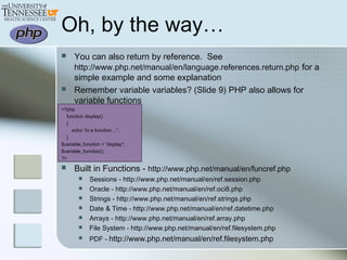 Oh, by the way…
 You can also return by reference. See
http://www.php.net/manual/en/language.references.return.php for a
simple example and some explanation
 Remember variable variables? (Slide 9) PHP also allows for
variable functions
<?php
function display()
{
echo “In a function…”;
}
$variable_function = “display”;
$variable_function();
?>
 Built in Functions - http://www.php.net/manual/en/funcref.php
 Sessions - http://www.php.net/manual/en/ref.session.php
 Oracle - http://www.php.net/manual/en/ref.oci8.php
 Strings - http://www.php.net/manual/en/ref.strings.php
 Date & Time - http://www.php.net/manual/en/ref.datetime.php
 Arrays - http://www.php.net/manual/en/ref.array.php
 File System - http://www.php.net/manual/en/ref.filesystem.php
 PDF - http://www.php.net/manual/en/ref.filesystem.php
 