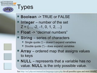 Types
 Boolean -> TRUE or FALSE
 Integer – number of the set
Z = {..., -2, -1, 0, 1, 2, ...}
 Float -> “decimal numbers”
 String – series of characters
 Single quote (‘) – doesn’t expand variables
 Double quote (“) – does expand variables
 Array – ordered map that assigns values
to keys
 NULL – represents that a variable has no
value. NULL is the only possible value.
See http://us2.php.net/manual/en/language.types.php for all possible types and more details.
 