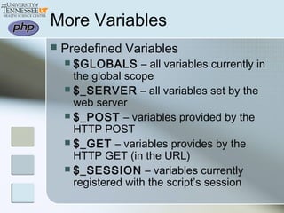 More Variables
 Predefined Variables
 $GLOBALS – all variables currently in
the global scope
 $_SERVER – all variables set by the
web server
 $_POST – variables provided by the
HTTP POST
 $_GET – variables provides by the
HTTP GET (in the URL)
 $_SESSION – variables currently
registered with the script’s session
 