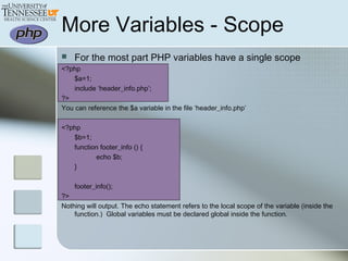 More Variables - Scope
 For the most part PHP variables have a single scope
<?php
$a=1;
include ‘header_info.php’;
?>
You can reference the $a variable in the file ‘header_info.php’
<?php
$b=1;
function footer_info () {
echo $b;
}
footer_info();
?>
Nothing will output. The echo statement refers to the local scope of the variable (inside the
function.) Global variables must be declared global inside the function.
 