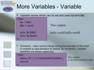 More Variables - Variable
This outputs
hello world hello world
 Variable names which can be set and used dynamically
<?php
$a = ‘hello’;
$$a = ‘world’;
echo “$a ${$a}”;
echo “$a $hello”;
?>
 Constants - value cannot change during the execution of the script
A constant is case-sensitive by default. By convention, constant
identifiers are always uppercase.
<?php
define (“PI”,”3.14159265358979323846”);
echo PI;
?>
This outputs
3.14159265358979323846
 