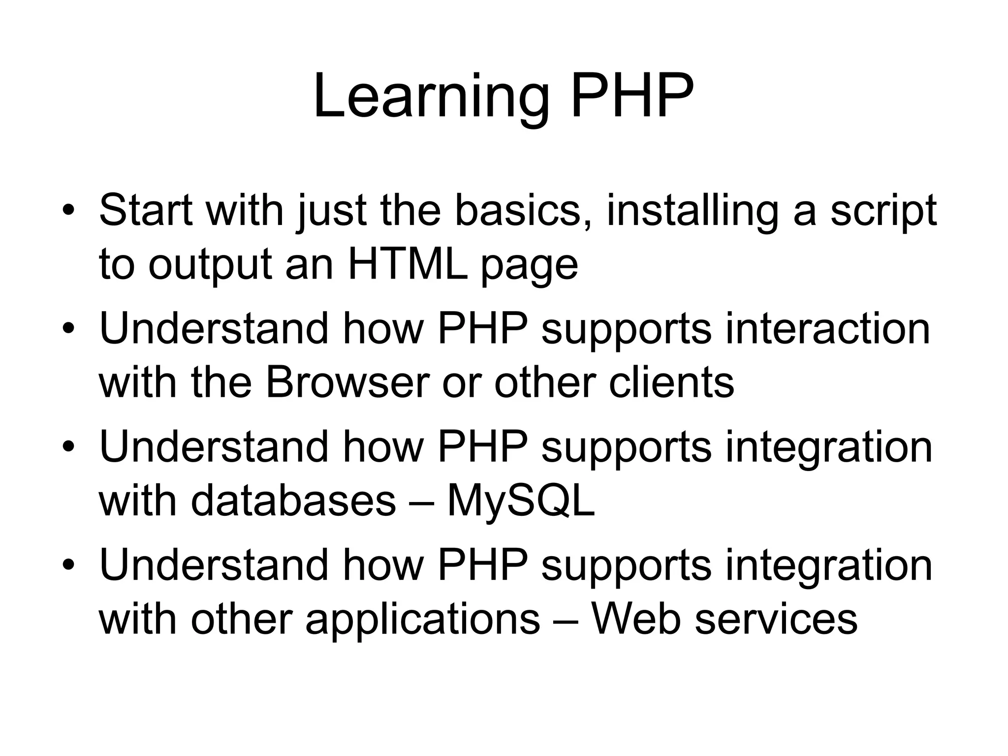 Learning PHP • Start with just the basics, installing a script to output an HTML page • Understand how PHP supports interaction with the Browser or other clients • Understand how PHP supports integration with databases – MySQL • Understand how PHP supports integration with other applications – Web services 