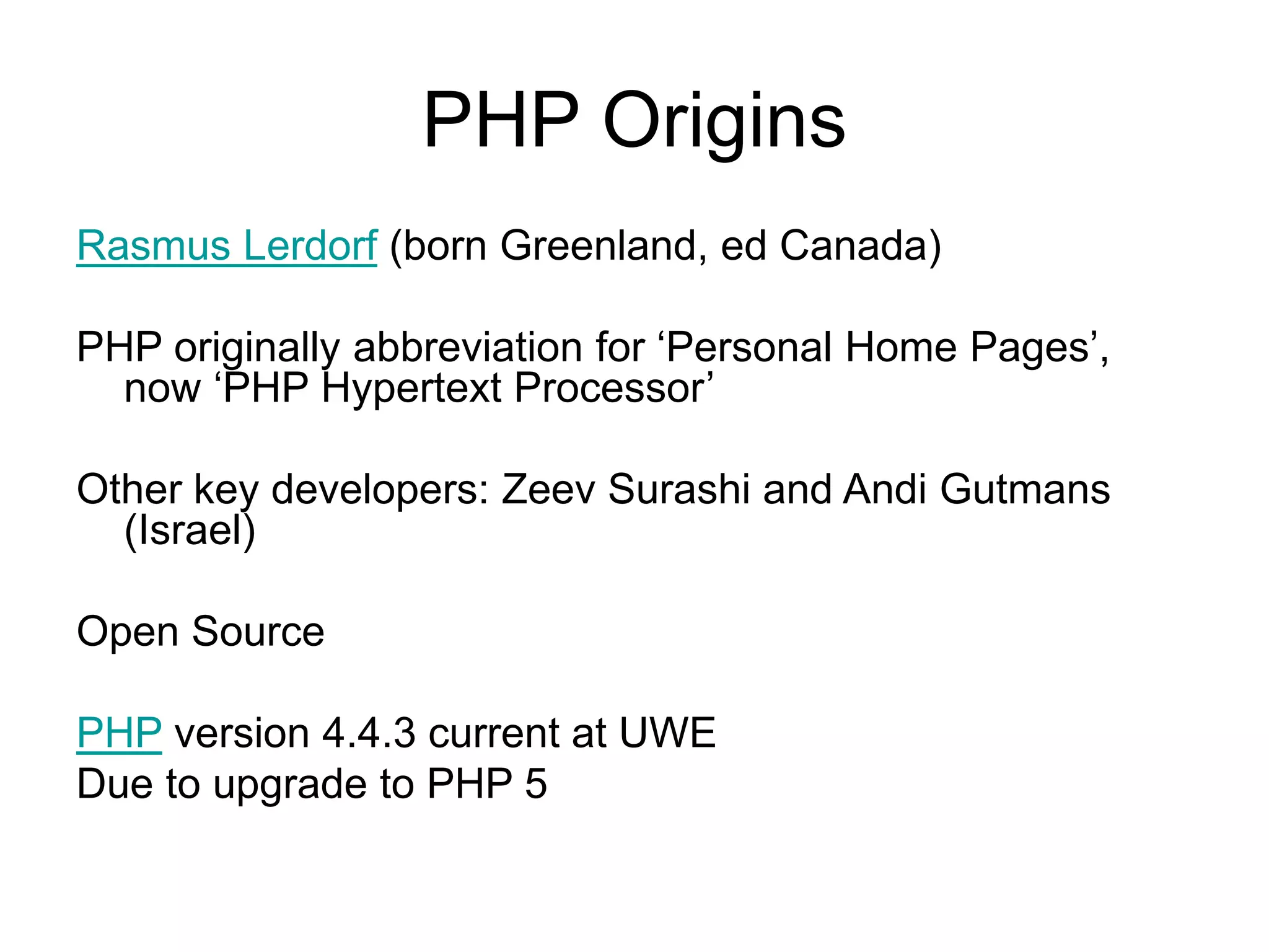 PHP Origins Rasmus Lerdorf (born Greenland, ed Canada) PHP originally abbreviation for ‘Personal Home Pages’, now ‘PHP Hypertext Processor’ Other key developers: Zeev Surashi and Andi Gutmans (Israel) Open Source PHP version 4.4.3 current at UWE Due to upgrade to PHP 5 