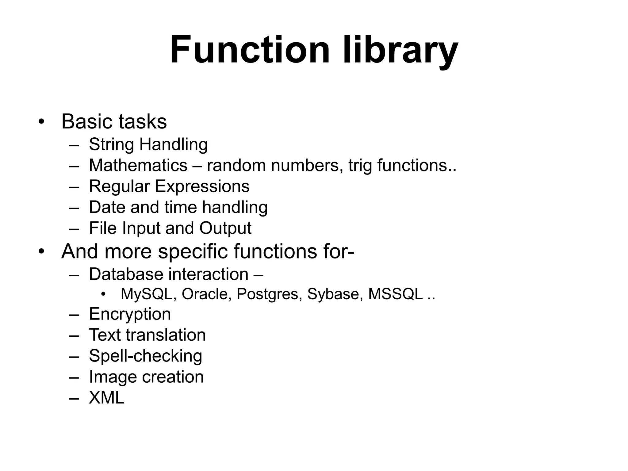 Function library • Basic tasks – – – – – String Handling Mathematics – random numbers, trig functions.. Regular Expressions Date and time handling File Input and Output • And more specific functions for– Database interaction – • MySQL, Oracle, Postgres, Sybase, MSSQL .. – – – – – Encryption Text translation Spell-checking Image creation XML 