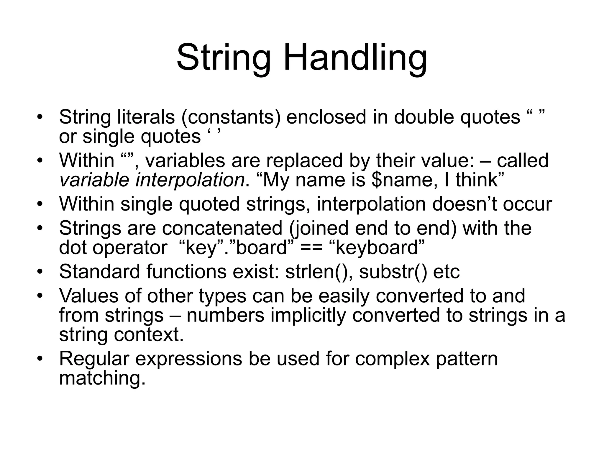 String Handling • String literals (constants) enclosed in double quotes “ ” or single quotes ‘ ’ • Within “”, variables are replaced by their value: – called variable interpolation. “My name is $name, I think” • Within single quoted strings, interpolation doesn’t occur • Strings are concatenated (joined end to end) with the dot operator “key”.”board” == “keyboard” • Standard functions exist: strlen(), substr() etc • Values of other types can be easily converted to and from strings – numbers implicitly converted to strings in a string context. • Regular expressions be used for complex pattern matching. 