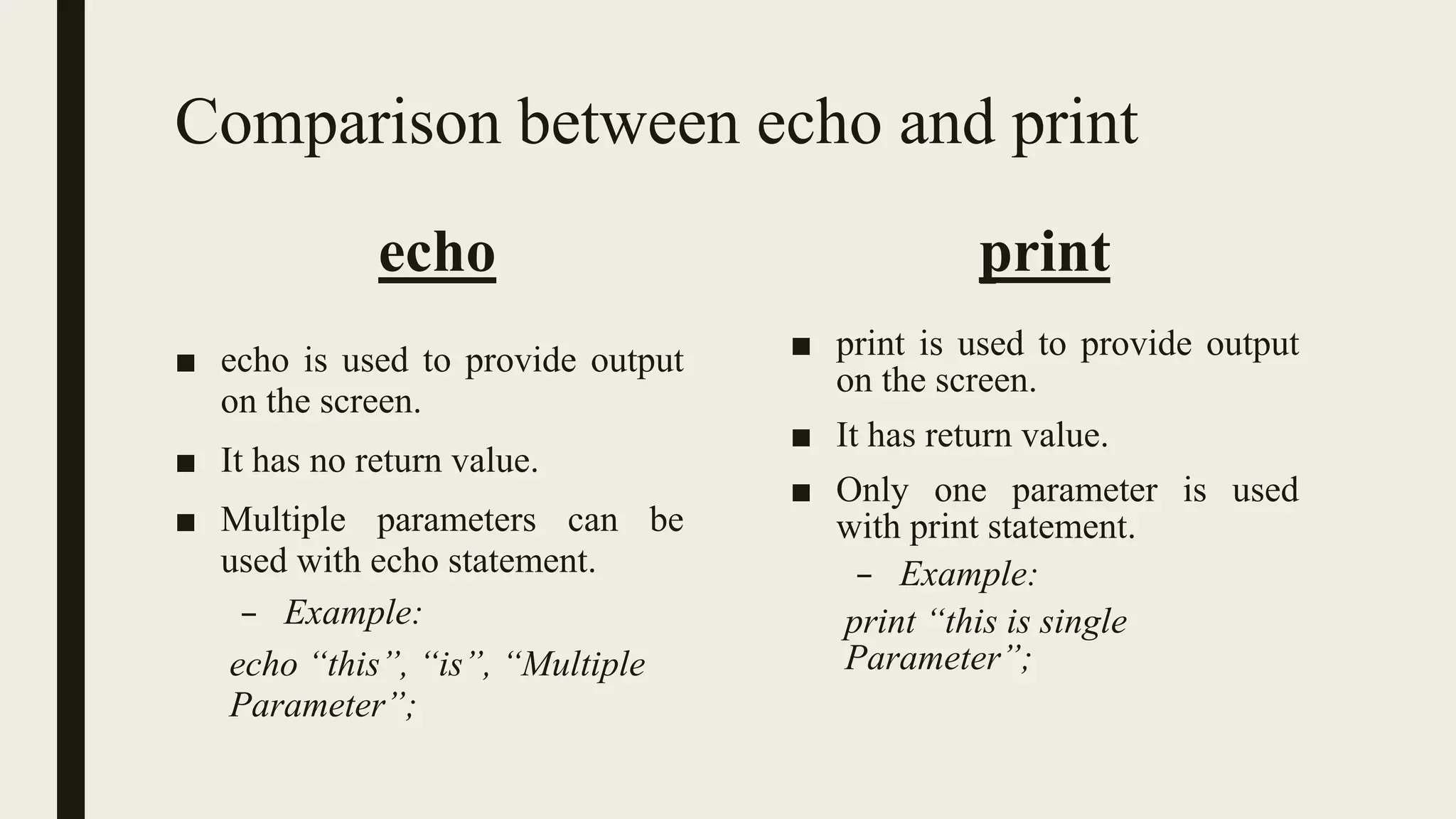 Comparison between echo and print
echo
■ echo is used to provide output
on the screen.
■ It has no return value.
■ Multiple parameters can be
used with echo statement.
– Example:
echo “this”, “is”, “Multiple
Parameter”;
print
■ print is used to provide output
on the screen.
■ It has return value.
■ Only one parameter is used
with print statement.
– Example:
print “this is single
Parameter”;
 