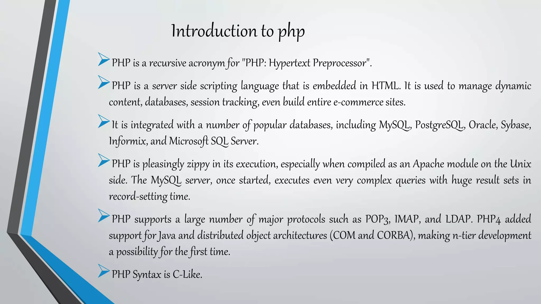 PHP is a recursive acronym for "PHP: Hypertext Preprocessor".
PHP is a server side scripting language that is embedded in HTML. It is used to manage dynamic
content, databases, session tracking, even build entire e-commerce sites.
It is integrated with a number of popular databases, including MySQL, PostgreSQL, Oracle, Sybase,
Informix, and Microsoft SQL Server.
PHP is pleasingly zippy in its execution, especially when compiled as an Apache module on the Unix
side. The MySQL server, once started, executes even very complex queries with huge result sets in
record-setting time.
PHP supports a large number of major protocols such as POP3, IMAP, and LDAP. PHP4 added
support for Java and distributed object architectures (COM and CORBA), making n-tier development
a possibility for the first time.
PHP Syntax is C-Like.
Introduction to php
 