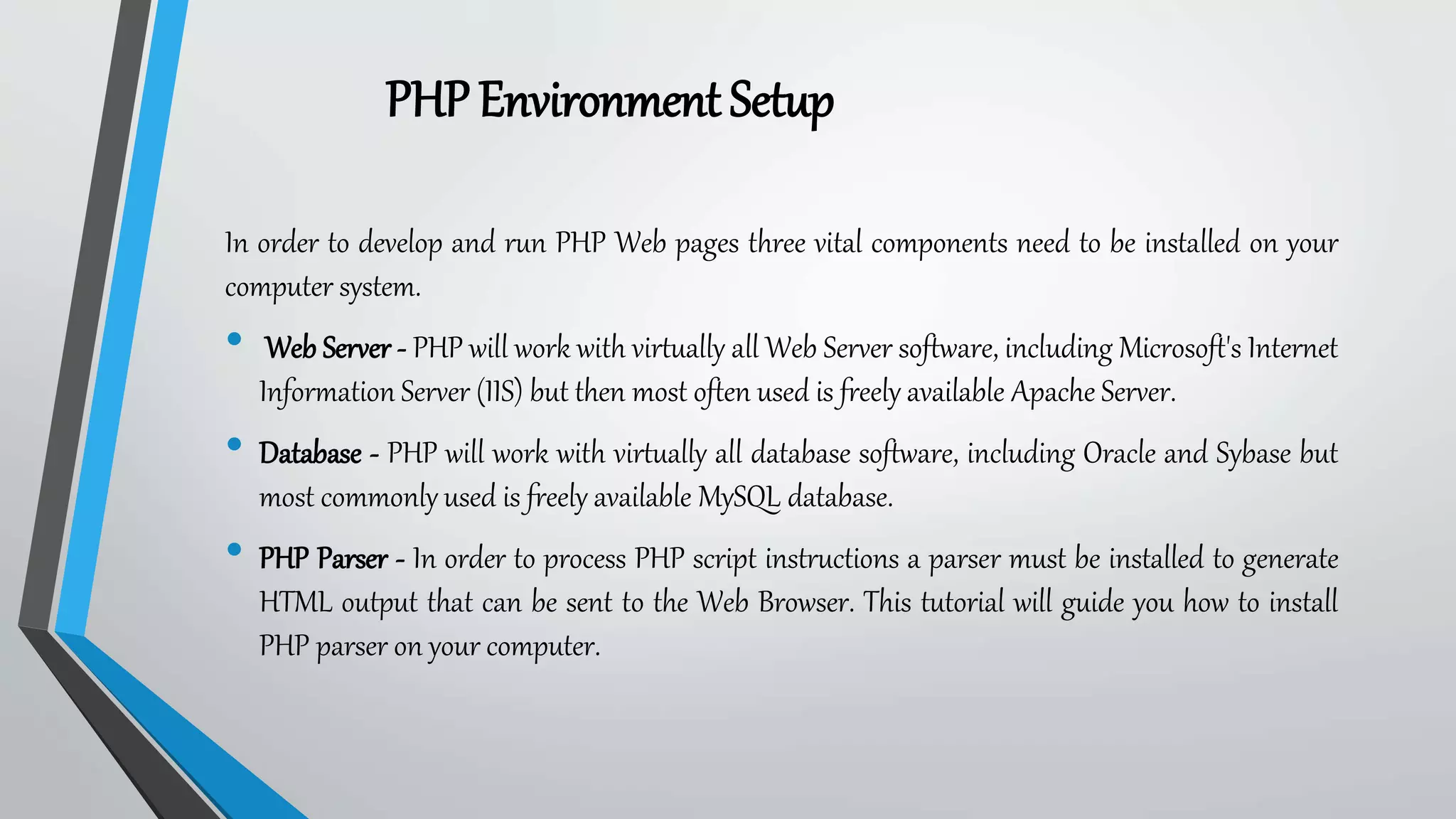 PHPEnvironment Setup
In order to develop and run PHP Web pages three vital components need to be installed on your
computer system.
• Web Server - PHP will work with virtually all Web Server software, including Microsoft's Internet
Information Server (IIS) but then most often used is freely available Apache Server.
• Database - PHP will work with virtually all database software, including Oracle and Sybase but
most commonly used is freely available MySQL database.
• PHP Parser - In order to process PHP script instructions a parser must be installed to generate
HTML output that can be sent to the Web Browser. This tutorial will guide you how to install
PHP parser on your computer.
 