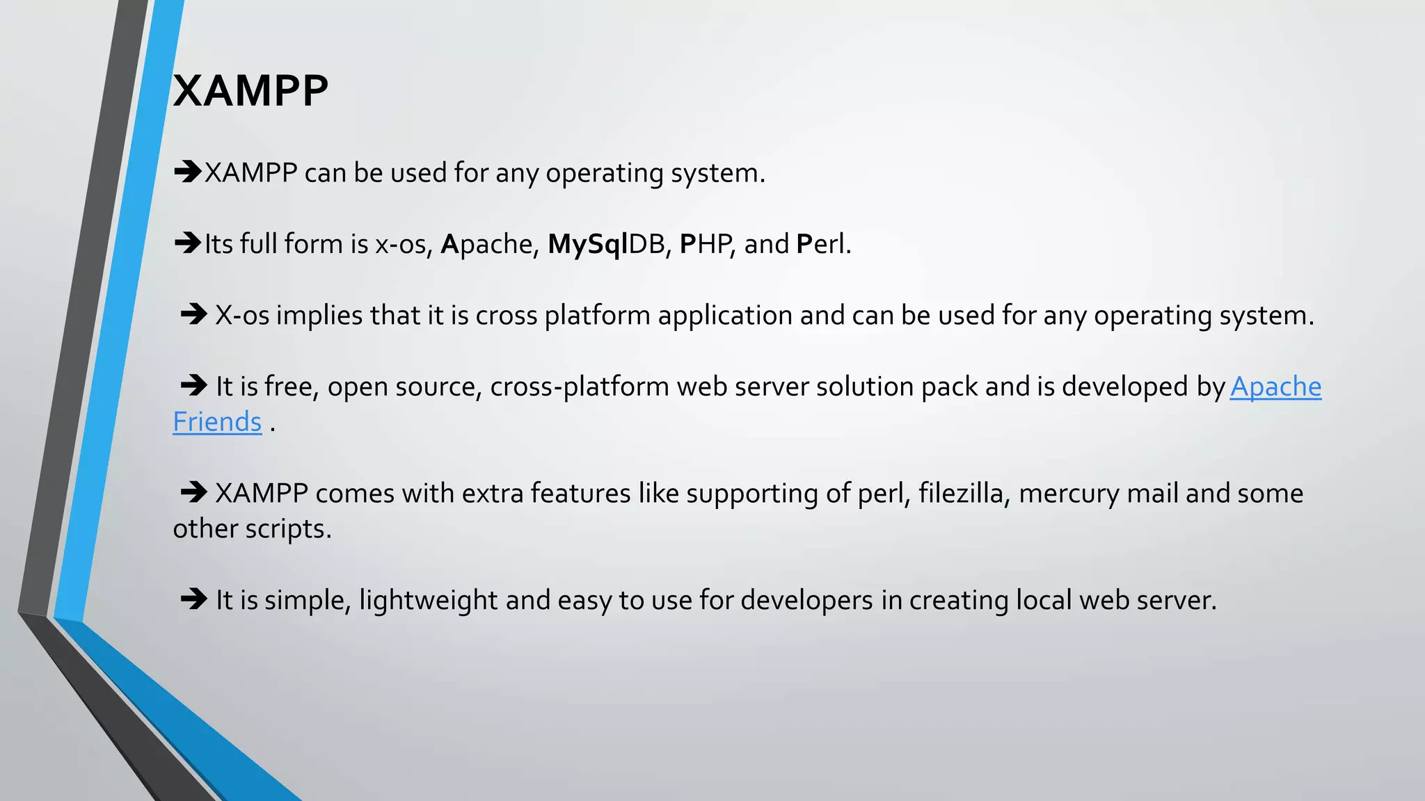 XAMPP
XAMPP can be used for any operating system.
Its full form is x-os, Apache, MySqlDB, PHP, and Perl.
 X-os implies that it is cross platform application and can be used for any operating system.
 It is free, open source, cross-platform web server solution pack and is developed byApache
Friends .
 XAMPP comes with extra features like supporting of perl, filezilla, mercury mail and some
other scripts.
 It is simple, lightweight and easy to use for developers in creating local web server.
 