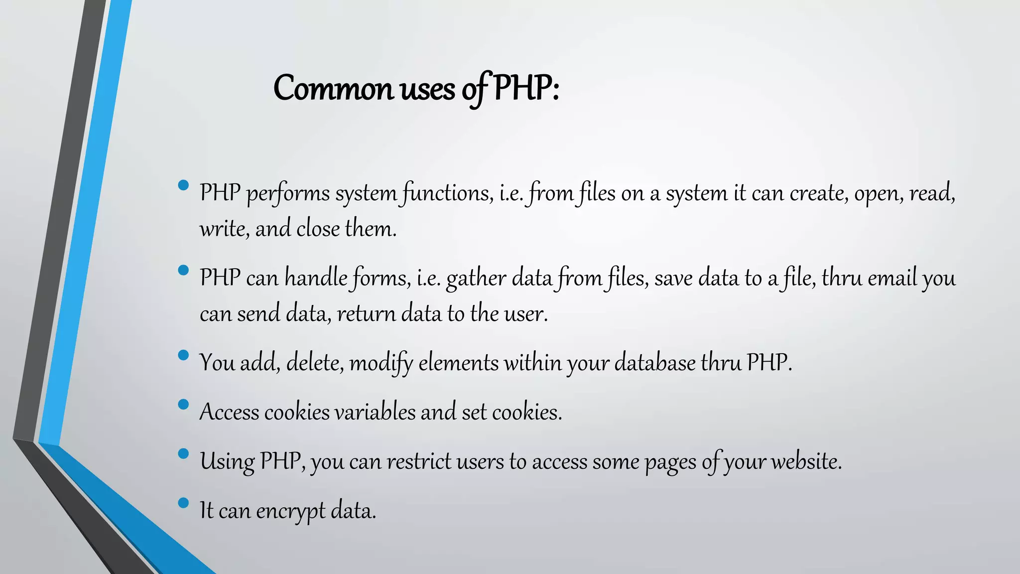 Commonuses of PHP:
• PHP performs system functions, i.e. from files on a system it can create, open, read,
write, and close them.
• PHP can handle forms, i.e. gather data from files, save data to a file, thru email you
can send data, return data to the user.
• You add, delete, modify elements within your database thru PHP.
• Access cookies variables and set cookies.
• Using PHP, you can restrict users to access some pages of your website.
• It can encrypt data.
 