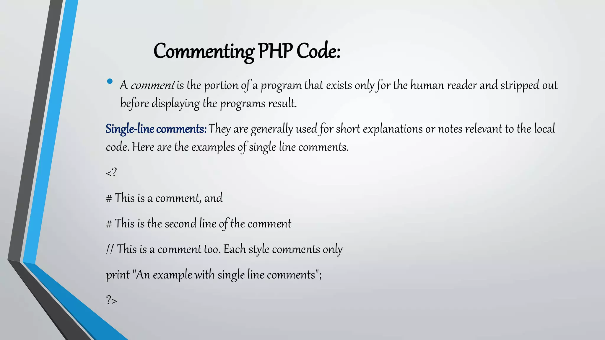 CommentingPHPCode:
• A comment is the portion of a program that exists only for the human reader and stripped out
before displaying the programs result.
Single-linecomments:They are generally used for short explanations or notes relevant to the local
code. Here are the examples of single line comments.
<?
# This is a comment, and
# This is the second line of the comment
// This is a comment too. Each style comments only
print "An example with single line comments";
?>
 