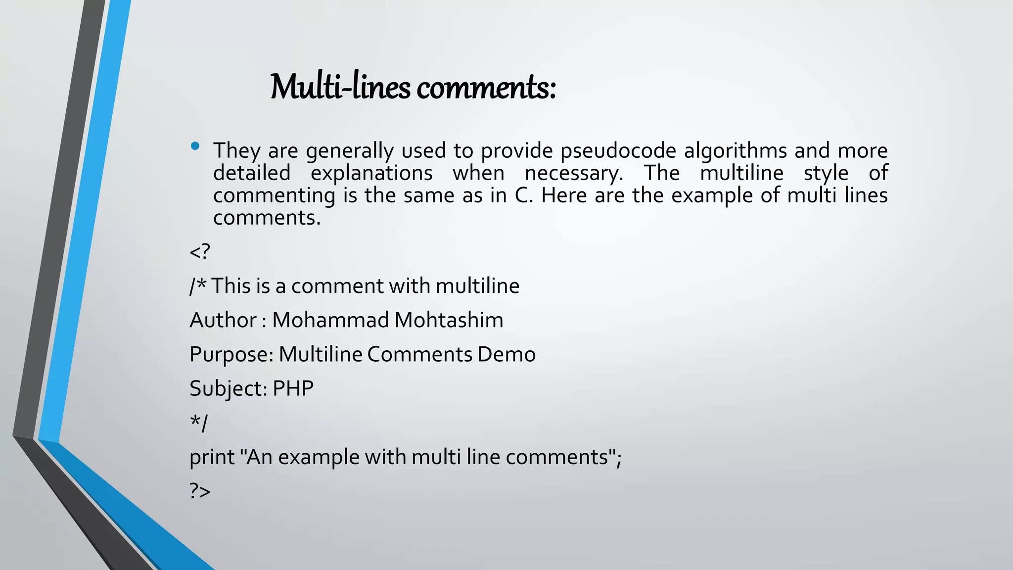 Multi-linescomments:
• They are generally used to provide pseudocode algorithms and more
detailed explanations when necessary. The multiline style of
commenting is the same as in C. Here are the example of multi lines
comments.
<?
/*This is a comment with multiline
Author : Mohammad Mohtashim
Purpose: Multiline Comments Demo
Subject: PHP
*/
print "An example with multi line comments";
?>
 
