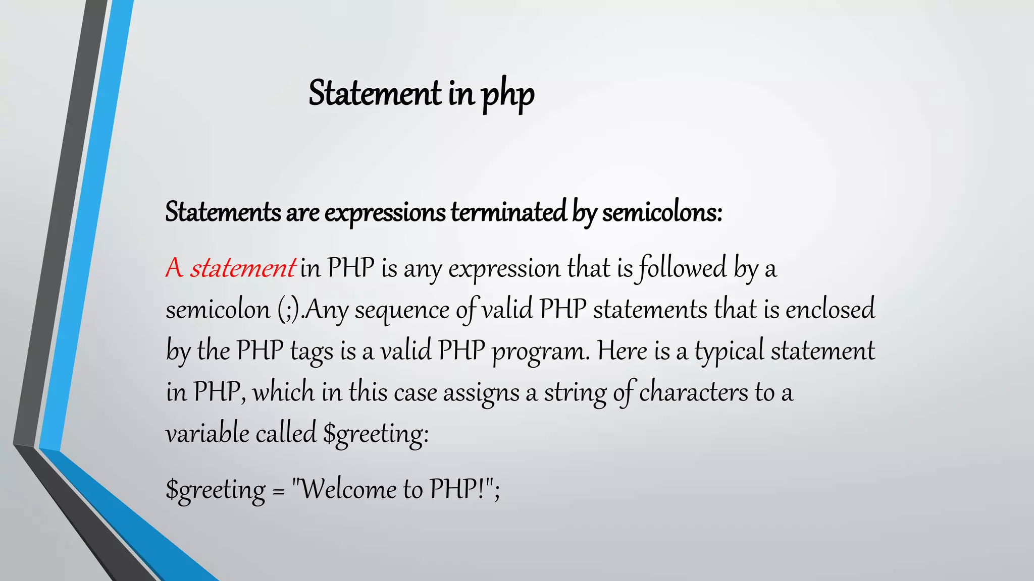 Statementin php
Statementsareexpressionsterminatedby semicolons:
A statement in PHP is any expression that is followed by a
semicolon (;).Any sequence of valid PHP statements that is enclosed
by the PHP tags is a valid PHP program. Here is a typical statement
in PHP, which in this case assigns a string of characters to a
variable called $greeting:
$greeting = "Welcome to PHP!";
 