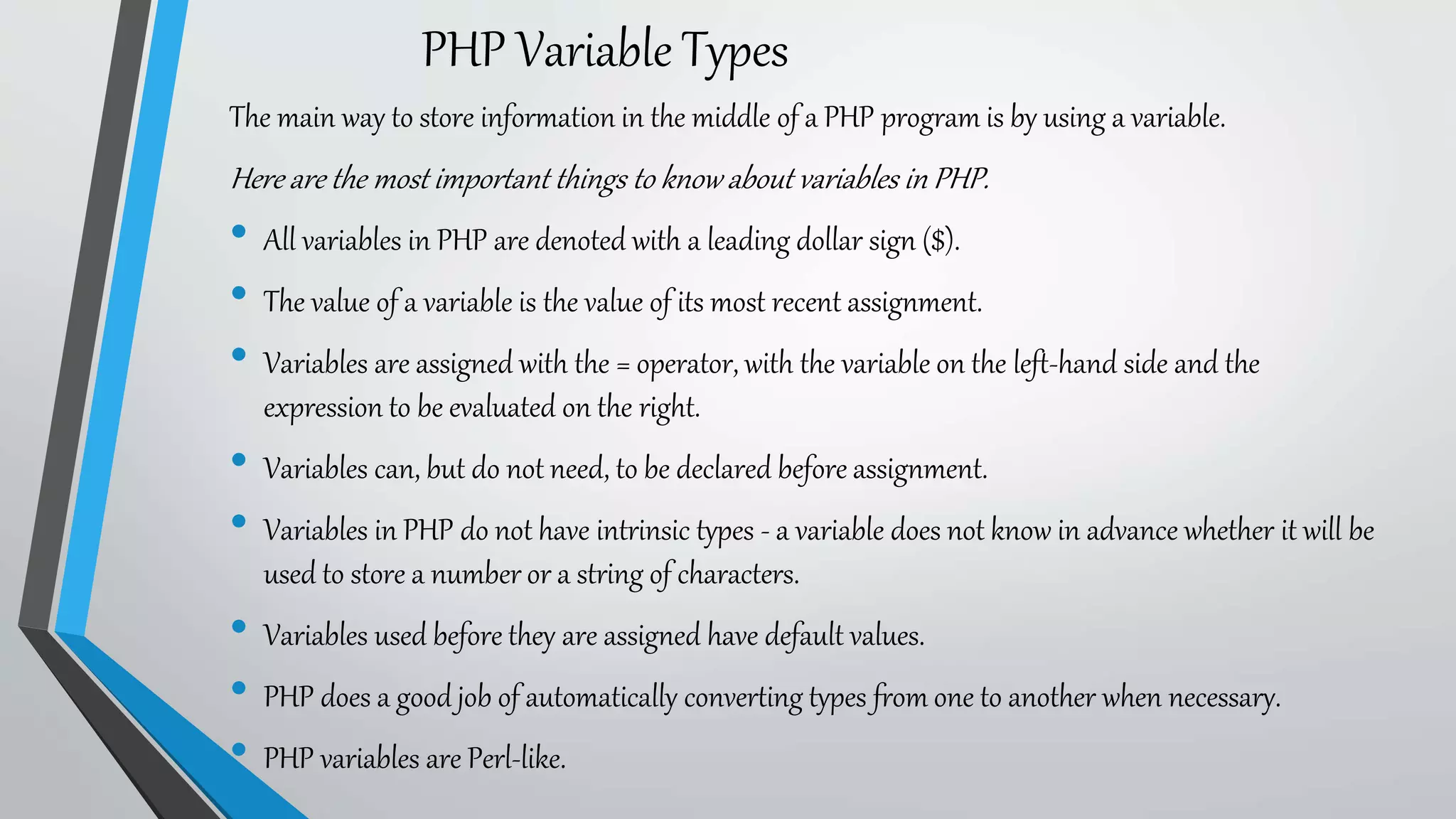 PHP Variable Types
The main way to store information in the middle of a PHP program is by using a variable.
Here are the most important things to know about variables in PHP.
• All variables in PHP are denoted with a leading dollar sign ($).
• The value of a variable is the value of its most recent assignment.
• Variables are assigned with the = operator, with the variable on the left-hand side and the
expression to be evaluated on the right.
• Variables can, but do not need, to be declared before assignment.
• Variables in PHP do not have intrinsic types - a variable does not know in advance whether it will be
used to store a number or a string of characters.
• Variables used before they are assigned have default values.
• PHP does a good job of automatically converting types from one to another when necessary.
• PHP variables are Perl-like.
 