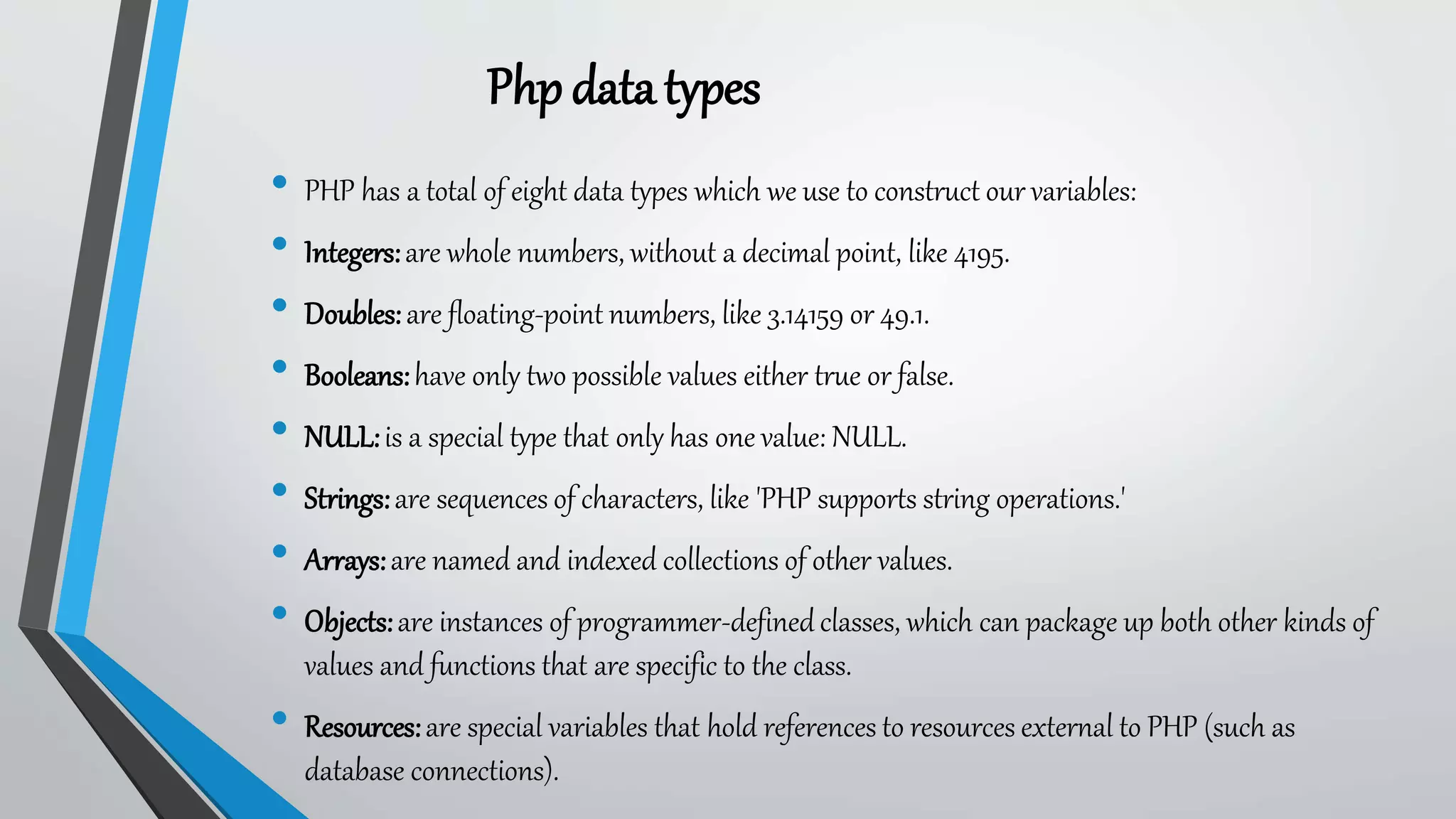Phpdatatypes
• PHP has a total of eight data types which we use to construct our variables:
• Integers:are whole numbers, without a decimal point, like 4195.
• Doubles:are floating-point numbers, like 3.14159 or 49.1.
• Booleans:have only two possible values either true or false.
• NULL:is a special type that only has one value: NULL.
• Strings:are sequences of characters, like 'PHP supports string operations.'
• Arrays:are named and indexed collections of other values.
• Objects:are instances of programmer-definedclasses, which can package up both other kinds of
values and functions that are specific to the class.
• Resources:are special variables that hold references to resources external to PHP (such as
database connections).
 