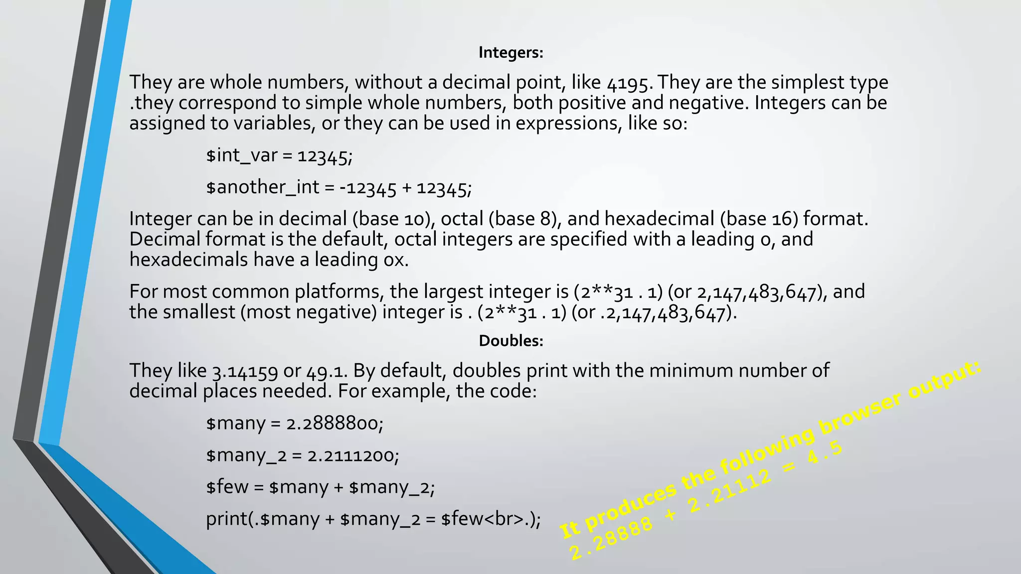 Integers:
They are whole numbers, without a decimal point, like 4195.They are the simplest type
.they correspond to simple whole numbers, both positive and negative. Integers can be
assigned to variables, or they can be used in expressions, like so:
$int_var = 12345;
$another_int = -12345 + 12345;
Integer can be in decimal (base 10), octal (base 8), and hexadecimal (base 16) format.
Decimal format is the default, octal integers are specified with a leading 0, and
hexadecimals have a leading 0x.
For most common platforms, the largest integer is (2**31 . 1) (or 2,147,483,647), and
the smallest (most negative) integer is . (2**31 . 1) (or .2,147,483,647).
Doubles:
They like 3.14159 or 49.1. By default, doubles print with the minimum number of
decimal places needed. For example, the code:
$many = 2.2888800;
$many_2 = 2.2111200;
$few = $many + $many_2;
print(.$many + $many_2 = $few<br>.);
 