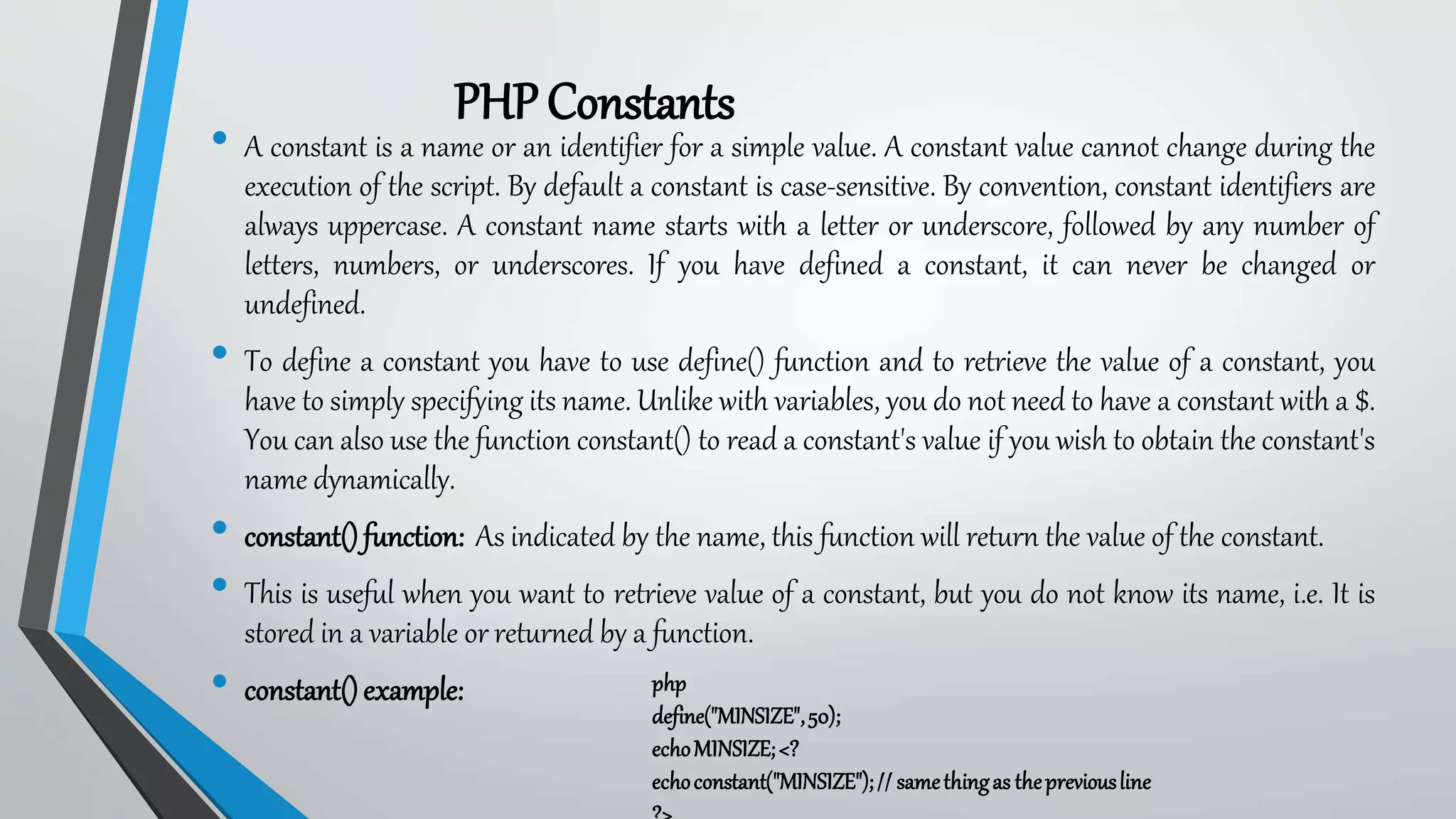 PHPConstants
• A constant is a name or an identifier for a simple value. A constant value cannot change during the
execution of the script. By default a constant is case-sensitive. By convention, constant identifiers are
always uppercase. A constant name starts with a letter or underscore, followed by any number of
letters, numbers, or underscores. If you have defined a constant, it can never be changed or
undefined.
• To define a constant you have to use define() function and to retrieve the value of a constant, you
have to simply specifying its name. Unlike with variables, you do not need to have a constant with a $.
You can also use the function constant() to read a constant's value if you wish to obtain the constant's
name dynamically.
• constant()function: As indicated by the name, this function will return the value of the constant.
• This is useful when you want to retrieve value of a constant, but you do not know its name, i.e. It is
stored in a variable or returned by a function.
• constant()example: php
define("MINSIZE",50);
echoMINSIZE;<?
echoconstant("MINSIZE");// samethingas thepreviousline
 