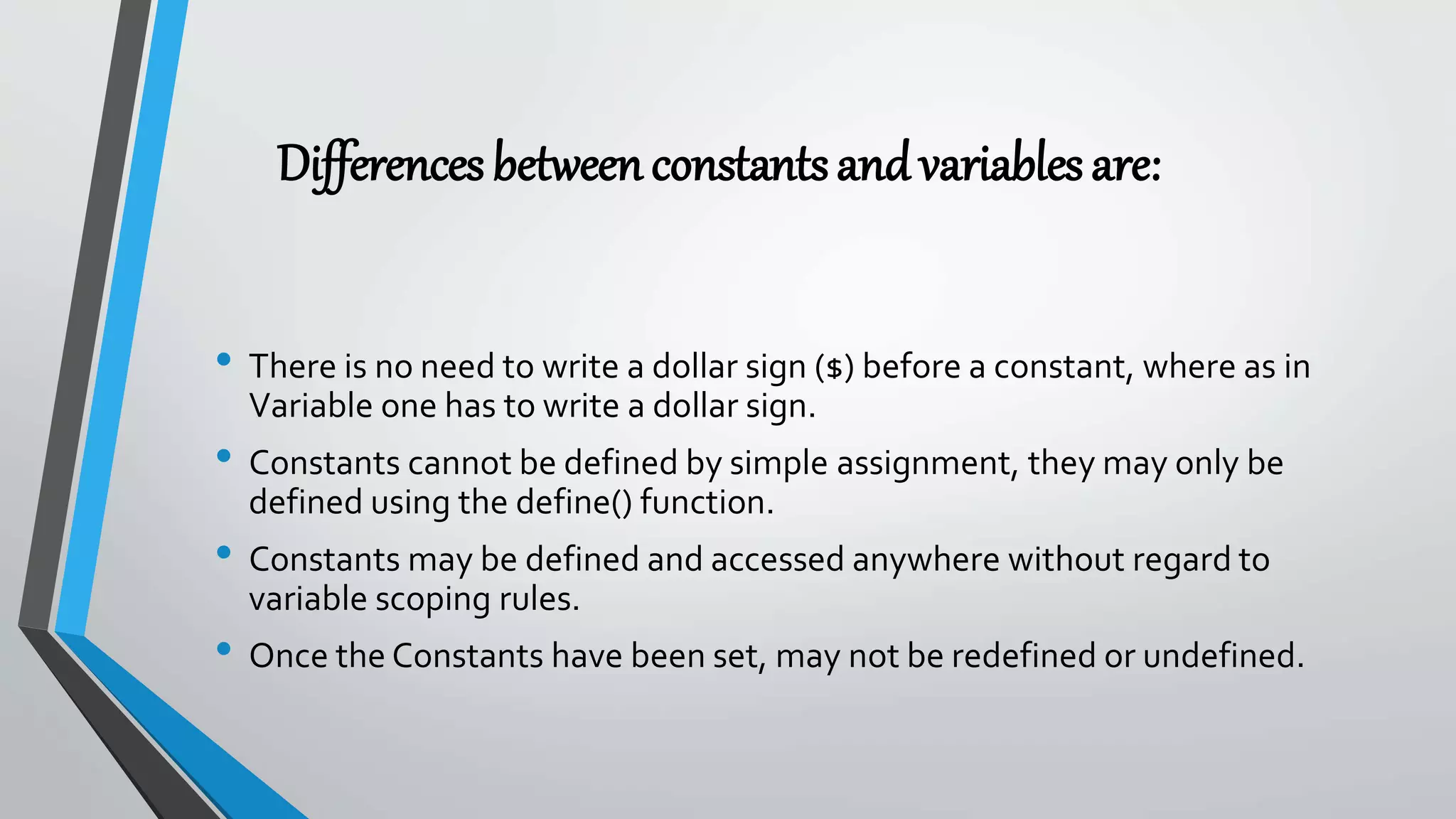 Differencesbetweenconstantsandvariablesare:
• There is no need to write a dollar sign ($) before a constant, where as in
Variable one has to write a dollar sign.
• Constants cannot be defined by simple assignment, they may only be
defined using the define() function.
• Constants may be defined and accessed anywhere without regard to
variable scoping rules.
• Once the Constants have been set, may not be redefined or undefined.
 
